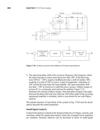 304 CHAPTER 7 DC Power Supplies
3. The open-loop phase shift at the crossover frequency (the frequency where
the open-loop gain is unity) must lag by less than 180 . If the phase lag
were 180 (or 180 ), negative feedback provides a shift of another 180 ,
resulting in a total of 360 (or zero). A gain of magnitude 1 and phase of
360 around the loop make the loop unstable. The open-loop phase shift
less than 180 at crossover is called the phase margin. A phase margin of
at least 45 is a commonly used criterion for stability. Figure 7-19
illustrates the concept of phase margin. Note that phase margin is the angle
between the phase shift and zero when the 180 phase angle of the inverting
operational amplifier is included, which is convenient for use with PSpice
analysis.
The transfer function of each block of the system in Fig. 7-18b must be devel-
oped to describe the control properties.
Small-Signal Analysis
Control loop analysis is based on the dynamic behavior of voltages, currents, and
switching, unlike the steady-state analysis where the averaged circuit quantities
are constants. Dynamic behavior can be described in terms of small-signal
Compensated
Error
Amplifier
PWM Switch
Filter and
Load
Vs
Vref
vc Vsd vo
d
+−
(b)
(a)
VS
+
−
Vref
Vo
+
−
Driver
PWM
Switch Filter and Load
+
−
Figure 7-18 (a) Buck converter with feedback; (b) Control representation.
har80679_ch07_265-330.qxd 12/17/09 2:54 PM Page 304
 