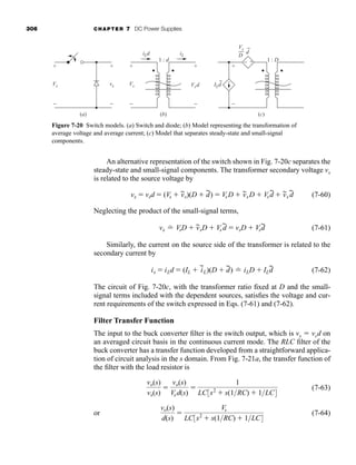 306 CHAPTER 7 DC Power Supplies
An alternative representation of the switch shown in Fig. 7-20c separates the
steady-state and small-signal components. The transformer secondary voltage vx
is related to the source voltage by
(7-60)
Neglecting the product of the small-signal terms,
(7-61)
Similarly, the current on the source side of the transformer is related to the
secondary current by
(7-62)
The circuit of Fig. 7-20c, with the transformer ratio fixed at D and the small-
signal terms included with the dependent sources, satisfies the voltage and cur-
rent requirements of the switch expressed in Eqs. (7-61) and (7-62).
Filter Transfer Function
The input to the buck converter filter is the switch output, which is vx  vsd on
an averaged circuit basis in the continuous current mode. The RLC filter of the
buck converter has a transfer function developed from a straightforward applica-
tion of circuit analysis in the s domain. From Fig. 7-21a, the transfer function of
the filter with the load resistor is
(7-63)
or (7-64)
vo(s)
d(s)

Vs
LC3s2
 s(1RC)  1LC4
vo(s)
vx(s)

vo(s)
Vsd(s)

1
LC3s2
 s(1RC)  1LC4
is  iLd  (IL  i
~
L)(D  d
~) ⬟ iLD  ILd
~
vx ⬟ VsD  v
~
sD  Vs d
~  vsD  Vsd
~
 VsD  v
~
sD  Vsd
~  v
~
s d
~
vx  vsd  (Vs  v
~
s)(D  d
~)
Figure 7-20 Switch models. (a) Switch and diode; (b) Model representing the transformation of
average voltage and average current; (c) Model that separates steady-state and small-signal
components.
Vs
iLd
ILd
+
−
Vs
+
−
Vsd
+
+
−
+
−
−
vx
+
−
iL
1 : d 1 : D
~
Vs
D
~
d
(a) (b) (c)
har80679_ch07_265-330.qxd 12/17/09 2:54 PM Page 306
 