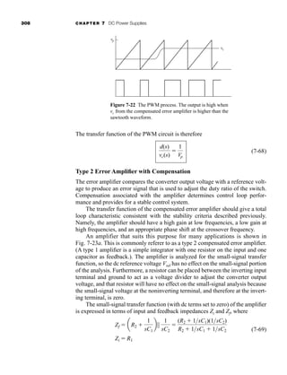 308 CHAPTER 7 DC Power Supplies
The transfer function of the PWM circuit is therefore
(7-68)
Type 2 Error Amplifier with Compensation
The error amplifier compares the converter output voltage with a reference volt-
age to produce an error signal that is used to adjust the duty ratio of the switch.
Compensation associated with the amplifier determines control loop perfor-
mance and provides for a stable control system.
The transfer function of the compensated error amplifier should give a total
loop characteristic consistent with the stability criteria described previously.
Namely, the amplifier should have a high gain at low frequencies, a low gain at
high frequencies, and an appropriate phase shift at the crossover frequency.
An amplifier that suits this purpose for many applications is shown in
Fig. 7-23a. This is commonly referer to as a type 2 compensated error amplifier.
(A type 1 amplifier is a simple integrator with one resistor on the input and one
capacitor as feedback.). The amplifier is analyzed for the small-signal transfer
function, so the dc reference voltage Vref has no effect on the small-signal portion
of the analysis. Furthermore, a resistor can be placed between the inverting input
terminal and ground to act as a voltage divider to adjust the converter output
voltage, and that resistor will have no effect on the small-signal analysis because
the small-signal voltage at the noninverting terminal, and therefore at the invert-
ing terminal, is zero.
The small-signal transfer function (with dc terms set to zero) of the amplifier
is expressed in terms of input and feedback impedances Zi and Zf, where
(7-69)
Zi  R1
Zf  aR2 
1
sC1
b||
1
sC2

(R2  1sC1)(1sC2)
R2  1sC1  1sC2
d(s)
vc(s)

1
Vp
vc
vp
Figure 7-22 The PWM process. The output is high when
vc from the compensated error amplifier is higher than the
sawtooth waveform.
har80679_ch07_265-330.qxd 12/17/09 2:54 PM Page 308
 