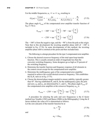 312 CHAPTER 7 DC Power Supplies
For the middle frequencies, z 
 
 p, resulting in
(7-75)
The phase angle comp of the compensated error amplifier transfer function of
Eq. (7-74) is
(7-76)
The 180 is from the negative sign, and the 90 is from the pole at the origin.
Note that in this development the inverting amplifier phase shift of 180 is
included in Eq. (7-76). In some developments of this method, the inverting
amplifier phase shift is omitted at this point and then included later.
The following is a design procedure for the type 2 compensated error amplifier.
1. Choose the desired crossover frequency of the total open-loop transfer
function. This is usually around an order of magnitude less than the
converter switching frequency. Some designers go as high as 25 percent of
the switching frequency.
2. Determine the transfer function and frequency response of all elements in
the control circuit except for the compensated error amplifier.
3. Determine the midfrequency gain of the compensated error amplifier
required to achieve the overall desired crossover frequency. This establishes
the R2/R1 ratio as in Eq. (7-75).
4. Choose the desired phase margin needed to ensure stability, typically greater
than 45 . Having established R1 and R2 for the midfrequency gain, the pole
and zero, p and z, are determined by C1 and C2. The phase angle comp of
the compensated error amplifier at the crossover frequency co is
(7-77)
A procedure for selecting the pole and zero frequencies is the K factor
method [see Venable (1983) and Basso (2008) in the Bibliography]. Using the K
factor method, the value of K is determined as follows:
Let the zero and pole of the transfer function be at
(7-78)
and
(7-79)
p  K co
z 
co
K
comp  270°  tan1
a
co
z
b  tan1
a
co
p
b
 270°  tan1
a
z
b  tan1
a
p
b
comp  180°  tan1
a
z
b  90°  tan1
a
p
b
G( j ) 
v
~
c(j )
v
~
o(j )
L 
j
R1C2 j p
 
1
R1C2(1R2C2)
 
R2
R1
har80679_ch07_265-330.qxd 12/17/09 2:54 PM Page 312
 