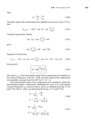 7.13 Power Supply Control 313
Then
(7-80)
The phase angle of the compensated error amplifier at crossover in Eq. (7-77) is
then
(7-81)
Using the trigonometric identity
(7-82)
gives
(7-83)
Equation (7-81) becomes
(7-84)
Solving for K,
(7-85)
The angle comp is the desired phase angle of the compensated error amplifier at
the crossover frequency. From Eq. (7-84), the phase angle of the compensated
error amplifier can range from 0 to 180 for 0  K  q.
The required phase angle of the compensated error amplifier to obtain the
desired phase margin is determined, establishing the value of K. If the desired
crossover frequency co is known, then z and p are obtained from Eqs. (7-78)
and (7-79). Then C1 and C2 are determined from Eqs. (7-71) and (7-72).
(7-86)
(7-87)
C2 
1
K coR2

1
K2fcoR2
p 
1
R2C2
 K co
C1 
K
coR2

K
2fcoR2
z 
1
R2C1

co
K
K  tana
comp
2
b
comp  270°  tan1
(K)  tan1
a
1
K
b  2tan1
(K)  360°  2tan1
(K)
tan1
a
1
K
b  90°  tan1
(K)
tan1
(x)  tan1
a
1
x
b  90°
comp  270°  tan1
K  tan1
a
1
K
b
K  co
z
 p
co
har80679_ch07_265-330.qxd 12/17/09 2:54 PM Page 313
 