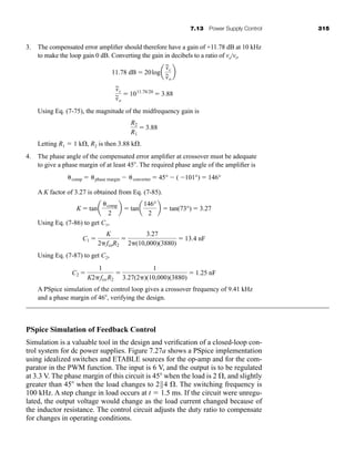 7.13 Power Supply Control 315
3. The compensated error amplifier should therefore have a gain of +11.78 dB at 10 kHz
to make the loop gain 0 dB. Converting the gain in decibels to a ratio of vo/vi,
Using Eq. (7-75), the magnitude of the midfrequency gain is
Letting R1  1 k , R2 is then 3.88 k .
4. The phase angle of the compensated error amplifier at crossover must be adequate
to give a phase margin of at least 45 . The required phase angle of the amplifier is
A K factor of 3.27 is obtained from Eq. (7-85).
Using Eq. (7-86) to get C1,
Using Eq. (7-87) to get C2,
A PSpice simulation of the control loop gives a crossover frequency of 9.41 kHz
and a phase margin of 46 , verifying the design.
PSpice Simulation of Feedback Control
Simulation is a valuable tool in the design and verification of a closed-loop con-
trol system for dc power supplies. Figure 7.27a shows a PSpice implementation
using idealized switches and ETABLE sources for the op-amp and for the com-
parator in the PWM function. The input is 6 V, and the output is to be regulated
at 3.3 V. The phase margin of this circuit is 45 when the load is 2 , and slightly
greater than 45 when the load changes to 2||4 . The switching frequency is
100 kHz. A step change in load occurs at t  1.5 ms. If the circuit were unregu-
lated, the output voltage would change as the load current changed because of
the inductor resistance. The control circuit adjusts the duty ratio to compensate
for changes in operating conditions.
C2 
1
K2fco R2

1
3.27(2)(10,000)(3880)
 1.25 nF
C1 
K
2fcoR2

3.27
2(10,000)(3880)
 13.4 nF
K  tana comp
2
b  tana
146°
2
b  tan(73°)  3.27
comp  phase margin  converter  45°  ( 101°)  146°
R2
R1
 3.88
v
~
c
v
~
o
 1011.78/20
 3.88
11.78 dB  20loga
v
~
c
v
~
o
b
har80679_ch07_265-330.qxd 12/17/09 2:54 PM Page 315
 