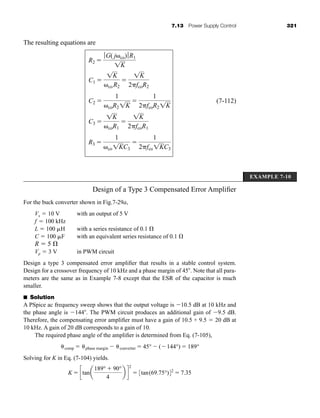 7.13 Power Supply Control 321
The resulting equations are
(7-112)
R3 
1
co1KC3

1
2fco1KC3
C3 
1K
coR1

1K
2fcoR1
C2 
1
coR21K

1
2fcoR21K
C1 
1K
coR2

1K
2fcoR2
R2 
ƒ G( j co)ƒR1
1K
EXAMPLE 7-10
Design of a Type 3 Compensated Error Amplifier
For the buck converter shown in Fig.7-29a,
Vs  10 V with an output of 5 V
f  100 kHz
L  100 H with a series resistance of 0.1
C  100 F with an equivalent series resistance of 0.1
R  5
Vp  3 V in PWM circuit
Design a type 3 compensated error amplifier that results in a stable control system.
Design for a crossover frequency of 10 kHz and a phase margin of 45 . Note that all para-
meters are the same as in Example 7-8 except that the ESR of the capacitor is much
smaller.
■ Solution
A PSpice ac frequency sweep shows that the output voltage is 10.5 dB at 10 kHz and
the phase angle is 144 . The PWM circuit produces an additional gain of 9.5 dB.
Therefore, the compensating error amplifier must have a gain of 10.5 + 9.5  20 dB at
10 kHz. A gain of 20 dB corresponds to a gain of 10.
The required phase angle of the amplifier is determined from Eq. (7-105),
Solving for K in Eq. (7-104) yields.
K  ctana
189°  90°
4
b d
2
 3tan(69.75°)42
 7.35
comp  phase margin  converter  45°  (144°)  189°
har80679_ch07_265-330.qxd 12/17/09 2:54 PM Page 321
 