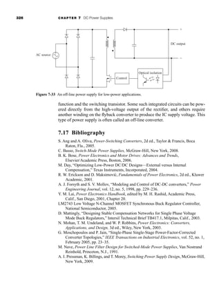 326 CHAPTER 7 DC Power Supplies
function and the switching transistor. Some such integrated circuits can be pow-
ered directly from the high-voltage output of the rectifier, and others require
another winding on the flyback converter to produce the IC supply voltage. This
type of power supply is often called an off-line converter.
7.17 Bibliography
S. Ang and A. Oliva, Power-Switching Converters, 2d ed., Taylor  Francis, Boca
Raton, Fla., 2005.
C. Basso, Switch-Mode Power Supplies, McGraw-Hill, New York, 2008.
B. K. Bose, Power Electronics and Motor Drives: Advances and Trends,
Elsevier/Academic Press, Boston, 2006.
M. Day, “Optimizing Low-Power DC/DC Designs—External versus Internal
Compensation,” Texas Instruments, Incorporated, 2004.
R. W. Erickson and D. Maksimović, Fundamentals of Power Electronics, 2d ed., Kluwer
Academic, 2001.
A. J. Forsyth and S. V. Mollov, “Modeling and Control of DC-DC converters,” Power
Engineering Journal, vol. 12, no. 5, 1998, pp. 229–236.
Y. M. Lai, Power Electronics Handbook, edited by M. H. Rashid, Academic Press,
Calif., San Diego, 2001, Chapter 20.
LM2743 Low Voltage N-Channel MOSFET Synchronous Buck Regulator Controller,
National Semiconductor, 2005.
D. Mattingly, “Designing Stable Compensation Networks for Single Phase Voltage
Mode Buck Regulators,” Intersil Technical Brief TB417.1, Milpitas, Calif., 2003.
N. Mohan, T. M. Undeland, and W. P. Robbins, Power Electronics: Converters,
Applications, and Design, 3d ed., Wiley, New York, 2003.
G. Moschopoulos and P. Jain, “Single-Phase Single-Stage Power-Factor-Corrected
Converter Topologies,” IEEE Transactions on Industrial Electronics, vol. 52, no. 1,
February 2005, pp. 23–35.
M. Nave, Power Line Filter Design for Switched-Mode Power Supplies, Van Nostrand
Reinhold, Princeton, N.J., 1991.
A. I. Pressman, K. Billings, and T. Morey, Switching Power Supply Design, McGraw-Hill,
New York, 2009.
Control
DC output
AC source
Optical isolation
+
−
+
−
Figure 7-33 An off-line power supply for low-power applications.
har80679_ch07_265-330.qxd 12/17/09 2:54 PM Page 326
 