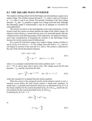 8.3 The Square-Wave Inverter 333
8.3 THE SQUARE-WAVE INVERTER
The simplest switching scheme for the full-bridge converter produces a square wave
output voltage. The switches connect the load to Vdc when S1 and S2 are closed or
to Vdc when S3 and S4 are closed. The periodic switching of the load voltage
between Vdc and Vdc produces a square wave voltage across the load. Although
this alternating output is nonsinusoidal, it may be an adequate ac waveform for
some applications.
The current waveform in the load depends on the load components. For the
resistive load, the current waveform matches the shape of the output voltage. An
inductive load will have a current that has more of a sinusoidal quality than the
voltage because of the filtering property of the inductance.An inductive load pre-
sents some considerations in designing the switches in the full-bridge circuit
because the switch currents must be bidirectional.
For a series RL load and a square wave output voltage, assume switches S1
and S2 in Fig. 8-1a close at t  0. The voltage across the load is Vdc, and cur-
rent begins to increase in the load and in S1 and S2. The current is expressed as
the sum of the forced and natural responses
(8-1)
where A is a constant evaluated from the initial condition and   L/R.
At t  T/2, S1 and S2 open, and S3 and S4 close. The voltage across the RL load
becomes Vdc, and the current has the form
(8-2)
where the constant B is evaluated from the initial condition.
When the circuit is first energized and the initial inductor current is zero, a
transient occurs before the load current reaches a steady-state condition. At
steady state, io is periodic and symmetric about zero, as illustrated in Fig. 8-2. Let
the initial condition for the current described in Eq. (8-1) be Imin, and let the ini-
tial condition for the current described in Eq. (8-2) be Imax.
Evaluating Eq. (8-1) at t  0,
or
(8-3)
A  Imin 
Vdc
R
io(0) 
Vdc
R
 Ae0
 Imin
io(t) 
Vdc
R
 Be(tT2)
for T2  t  T

Vdc
R
 Aet
for 0  t  T2
io(t)  if (t)  in(t)
har80679_ch08_331-386.qxd 12/16/09 2:55 PM Page 333
 