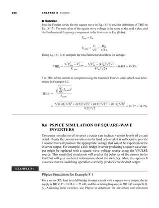 340 CHAPTER 8 Inverters
■ Solution
Use the Fourier series for the square wave in Eq. (8-16) and the definition of THD in
Eq. (8-17). The rms value of the square wave voltage is the same as the peak value, and
the fundamental frequency component is the first term in Eq. (8-16),
Using Eq. (8-17) to compute the total harmonic distortion for voltage,
The THD of the current is computed using the truncated Fourier series which was deter-
mined in Example 8-2.
8.6 PSPICE SIMULATION OF SQUARE-WAVE
INVERTERS
Computer simulation of inverter circuits can include various levels of circuit
detail. If only the current waveform in the load is desired, it is sufficient to provide
a source that will produce the appropriate voltage that would be expected on the
inverter output. For example, a full-bridge inverter producing a square wave out-
put might be replaced with a square wave voltage source using the VPULSE
source. This simplified simulation will predict the behavior of the current in the
load but will give no direct information about the switches. Also, this approach
assumes that the switching operation correctly produces the desired output.
PSpice Simulation for Example 8-1
For a series (RL) load in a full-bridge inverter circuit with a square wave output, the dc
supply is 100 V, R  10 , L  25 mH, and the switching frequency is 60 Hz (Example 8-1).
(a) Assuming ideal switches, use PSpice to determine the maximum and minimum
THDI 
A a
q
n2
(In,rms)2
I1,rms
L
2(1.4212)2
 (0.53 12)2
 (0.27 12)2
 (0.17 12)2
9.2712
 0.167  16.7%
THDV 
2V2
rms  V2
1,rms
V1,rms

2V2
dc  (4Vdc12 )2
4Vdc12
 0.483  48.3%
Vrms  Vdc
V1,rms 
V1
12

4Vdc
12
EXAMPLE 8-4
har80679_ch08_331-386.qxd 12/16/09 2:55 PM Page 340
 