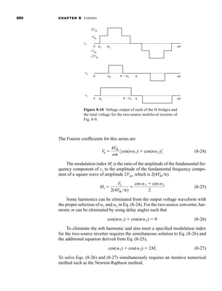 350 CHAPTER 8 Inverters
The Fourier coefficients for this series are
(8-24)
The modulation index Mi is the ratio of the amplitude of the fundamental fre-
quency component of vo to the amplitude of the fundamental frequency compo-
nent of a square wave of amplitude 2Vdc, which is .
(8-25)
Some harmonics can be eliminated from the output voltage waveform with
the proper selection of 1 and 2 in Eq. (8-24). For the two-source converter, har-
monic m can be eliminated by using delay angles such that
(8-26)
To eliminate the mth harmonic and also meet a specified modulation index
for the two-source inverter requires the simultaneous solution to Eq. (8-26) and
the additional equation derived from Eq. (8-25),
(8-27)
To solve Eqs. (8-26) and (8-27) simultaneously requires an iterative numerical
method such as the Newton-Raphson method.
cos(1)  cos(2)  2Mi
cos(m1)  cos(m2)  0
Mi 
V1
2(4Vdc / )

cos 1  cos 2
2
2(4Vdc/ )
Vn 
4Vdc
n
3cos(n1)  cos(n2)4
0
2Vdc
–2Vdc
Vdc
–Vdc
vo
α1 α2 ωt
0
v2
v1
α2 π
π – α2 ωt
0 α1 π
π – α1 ωt
Figure 8-10 Voltage output of each of the H bridges and
the total voltage for the two-source multilevel inverter of
Fig. 8-9.
har80679_ch08_331-386.qxd 12/16/09 2:55 PM Page 350
 