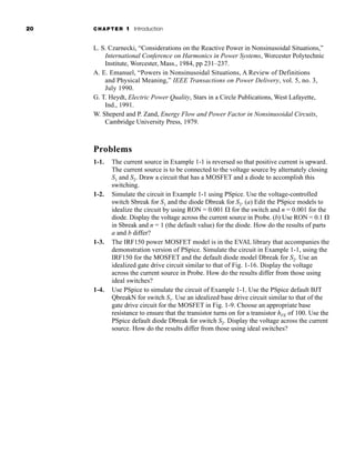 20 CHAPTER 1 Introduction
L. S. Czarnecki, “Considerations on the Reactive Power in Nonsinusoidal Situations,”
International Conference on Harmonics in Power Systems, Worcester Polytechnic
Institute, Worcester, Mass., 1984, pp 231–237.
A. E. Emanuel, “Powers in Nonsinusoidal Situations, A Review of Definitions
and Physical Meaning,” IEEE Transactions on Power Delivery, vol. 5, no. 3,
July 1990.
G. T. Heydt, Electric Power Quality, Stars in a Circle Publications, West Lafayette,
Ind., 1991.
W. Sheperd and P. Zand, Energy Flow and Power Factor in Nonsinusoidal Circuits,
Cambridge University Press, 1979.
Problems
1-1. The current source in Example 1-1 is reversed so that positive current is upward.
The current source is to be connected to the voltage source by alternately closing
S1 and S2. Draw a circuit that has a MOSFET and a diode to accomplish this
switching.
1-2. Simulate the circuit in Example 1-1 using PSpice. Use the voltage-controlled
switch Sbreak for S1 and the diode Dbreak for S2. (a) Edit the PSpice models to
idealize the circuit by using RON = 0.001 ⍀ for the switch and n = 0.001 for the
diode. Display the voltage across the current source in Probe. (b) Use RON = 0.1 ⍀
in Sbreak and n = 1 (the default value) for the diode. How do the results of parts
a and b differ?
1-3. The IRF150 power MOSFET model is in the EVAL library that accompanies the
demonstration version of PSpice. Simulate the circuit in Example 1-1, using the
IRF150 for the MOSFET and the default diode model Dbreak for S2. Use an
idealized gate drive circuit similar to that of Fig. 1-16. Display the voltage
across the current source in Probe. How do the results differ from those using
ideal switches?
1-4. Use PSpice to simulate the circuit of Example 1-1. Use the PSpice default BJT
QbreakN for switch S1. Use an idealized base drive circuit similar to that of the
gate drive circuit for the MOSFET in Fig. 1-9. Choose an appropriate base
resistance to ensure that the transistor turns on for a transistor hFE of 100. Use the
PSpice default diode Dbreak for switch S2. Display the voltage across the current
source. How do the results differ from those using ideal switches?
har80679_ch01_001-020.qxd 12/15/09 2:27 PM Page 20
 