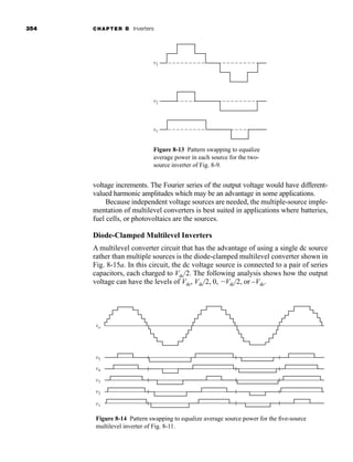 354 CHAPTER 8 Inverters
voltage increments. The Fourier series of the output voltage would have different-
valued harmonic amplitudes which may be an advantage in some applications.
Because independent voltage sources are needed, the multiple-source imple-
mentation of multilevel converters is best suited in applications where batteries,
fuel cells, or photovoltaics are the sources.
Diode-Clamped Multilevel Inverters
A multilevel converter circuit that has the advantage of using a single dc source
rather than multiple sources is the diode-clamped multilevel converter shown in
Fig. 8-15a. In this circuit, the dc voltage source is connected to a pair of series
capacitors, each charged to Vdc/2. The following analysis shows how the output
voltage can have the levels of Vdc, Vdc/2, 0, Vdc/2, or –Vdc.
v3
v2
v1
Figure 8-13 Pattern swapping to equalize
average power in each source for the two-
source inverter of Fig. 8-9.
vo
v5
v4
v3
v2
v1
Figure 8-14 Pattern swapping to equalize average source power for the five-source
multilevel inverter of Fig. 8-11.
har80679_ch08_331-386.qxd 12/16/09 2:55 PM Page 354
 