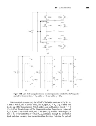 8.9 Multilevel Inverters 355
For the analysis, consider only the left half of the bridge, as shown in Fig. 8-15b,
c, and d. With S1 and S2 closed and S3 and S4 open, V1  Vdc (Fig. 8-15b). The
diodes are off for this condition. With S1 and S2 open and S3 and S4 closed, V1  0
(Fig. 8-15c). The diodes are off for this condition also. To produce a voltage of
Vdc/2, S2 and S3 are closed, and S1 and S4 are open (Fig. 8-15d). The voltage v1 is
that of the lower capacitor, at voltage Vdc/2, connected through the antiparallel
diode path that can carry load current in either direction. Note that for each of
S1
S2
+ –
vo
(a)
S5
S6
S3
Vdc
S7
S4
S8
Vdc
S1
S2
(b) (c) (d)
v1 = Vdc
+
–
Vdc Vdc
Vdc/2
Vdc/2
S1
S3
S4
v1 = 0
+
–
S2
S3
S4
S1
S4
S2
S3
v1 = Vdc/2
+
+
–
+
–
+
–
–
+
–
+
–
Figure 8-15 (a) A diode-clamped multilevel inverter implemented with IGBTs. (b) Analysis for
one-half of the circuit for v1  Vdc, (c) for v1  0, and (d) for v1  Vdc.
1
2
har80679_ch08_331-386.qxd 12/16/09 2:55 PM Page 355
 