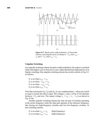 358 CHAPTER 8 Inverters
Unipolar Switching
In a unipolar switching scheme for pulse-width modulation, the output is switched
either from high to zero or from low to zero, rather than between high and low as in
bipolar switching. One unipolar switching scheme has switch controls in Fig. 8-1
as follows:
S1 is on when vsine  vtri
S2 is on when vsine  vtri
S3 is on when vsine  vtri
S4 is on when vsine  vtri
Note that switch pairs (S1, S4) and (S2, S3) are complementary—when one switch
in a pair is closed, the other is open. The voltages va and vb in Fig. 8-18a alternate
between Vdc and zero. The output voltage vo  vab  va  vb is as shown in
Fig. 8-18d.
Another unipolar switching scheme has only one pair of switches operating
at the carrier frequency while the other pair operates at the reference frequency,
thus having two high-frequency switches and two low-frequency switches. In
this switching scheme,
S1 is on when vsine  vtri (high frequency)
S4 is on when vsine  vtri (high frequency)
Figure 8-17 Bipolar pulse-width modulation. (a) Sinusoidal
reference and triangular carrier; (b) Output is Vdc when vsine 
vtri and is Vdc when vsine  vtri.
(a)
(b)
vtri
(Carrier)
Vdc
–Vdc
vsine
(Reference)
har80679_ch08_331-386.qxd 12/16/09 2:55 PM Page 358
 