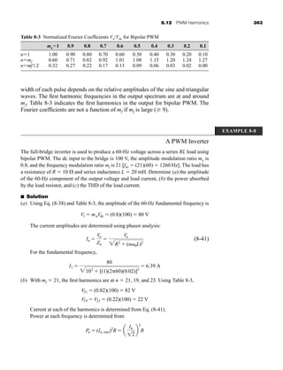 8.12 PWM Harmonics 363
width of each pulse depends on the relative amplitudes of the sine and triangular
waves. The first harmonic frequencies in the output spectrum are at and around
mf. Table 8-3 indicates the first harmonics in the output for bipolar PWM. The
Fourier coefficients are not a function of mf if mf is large ( 9).
Table 8-3 Normalized Fourier Coefficients Vn/Vdc for Bipolar PWM
ma1 0.9 0.8 0.7 0.6 0.5 0.4 0.3 0.2 0.1
n1 1.00 0.90 0.80 0.70 0.60 0.50 0.40 0.30 0.20 0.10
nmf 0.60 0.71 0.82 0.92 1.01 1.08 1.15 1.20 1.24 1.27
nmf2 0.32 0.27 0.22 0.17 0.13 0.09 0.06 0.03 0.02 0.00
EXAMPLE 8-8
A PWM Inverter
The full-bridge inverter is used to produce a 60-Hz voltage across a series RL load using
bipolar PWM. The dc input to the bridge is 100 V, the amplitude modulation ratio ma is
0.8, and the frequency modulation ratio mf is 21 [ftri  (21)(60)  1260 Hz]. The load has
a resistance of R  10 and series inductance L  20 mH. Determine (a) the amplitude
of the 60-Hz component of the output voltage and load current, (b) the power absorbed
by the load resistor, and (c) the THD of the load current.
■ Solution
(a) Using Eq. (8-38) and Table 8-3, the amplitude of the 60-Hz fundamental frequency is
The current amplitudes are determined using phasor analysis:
(8-41)
For the fundamental frequency,
(b) With mf  21, the first harmonics are at n  21, 19, and 23. Using Table 8-3,
Current at each of the harmonics is determined from Eq. (8-41).
Power at each frequency is determined from
Pn  (In, rms)2
R  a
In
12
b
2
R
V19  V23  (0.22)(100)  22 V
V21  (0.82)(100)  82 V
I1 
80
2102
 [(1)(2 60)(0.02)]2
 6.39 A
In 
Vn
Zn

Vn
2R2
 (n 0L)2
V1  maVdc  (0.8)(100)  80 V
har80679_ch08_331-386.qxd 12/16/09 2:55 PM Page 363
 
