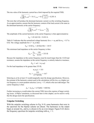 8.12 PWM Harmonics 365
The rms value of the harmonic current has a limit imposed by the required THD,
The term that will produce the dominant harmonic current is at the switching frequency.
As an approximation, assume that the harmonic content of the load current is the same as
the dominant harmonic at the carrier frequency:
The amplitude of the current harmonic at the carrier frequency is then approximated as
Table 8-3 indicates that the normalized voltage harmonic for n  mf and for ma  0.7 is
0.92. The voltage amplitude for n  mf is then
The minimum load impedance at the carrier frequency is then
Because the impedance at the carrier frequency must be much larger than the 12- load
resistance, assume the impedance at the carrier frequency is entirely inductive reactance,
For the load impedance to be greater than 333 ,
Selecting mf to be at least 15 would marginally meet the design specifications. However,
the estimate of the harmonic content used in the calculations will be low, so a higher car-
rier frequency is a more prudent selection. Let mf  17, which is the next odd integer. The
carrier frequency is then
Further increasing mf would reduce the current THD, but at the expense of larger switch-
ing losses. A PSpice simulation, as discussed later in this chapter, can be used to verify
that the design meets the specifications.
Unipolar Switching
With the unipolar switching scheme in Fig. 8-18, some harmonics that were in
the spectrum for the bipolar scheme are absent. The harmonics in the output
begin at around 2mf, and mf is chosen to be an even integer. Figure 8-22 shows
the frequency spectrum for unipolar switching with ma  1.
ftri  mf fref  (17)(60) 1020 Hz
mf 
333
(377)(0.06)
 14.7
mf 0 L  333
Zmf L L  mf 0L
Zmf 
Vmf
Imf

138
0.414
 333 Æ
Vmf  0.92Vdc  (0.92)(150)  138 V
Imf  (0.1)(4.14)  0.414 A
A a
q
n2
(In,rms)2
L Imf,rms 
Imf
12
A a
q
n2
(In,rms)2
 0.1I1,rms  0.1a
4.14
12
b  0.293 A
har80679_ch08_331-386.qxd 12/16/09 2:55 PM Page 365
 
