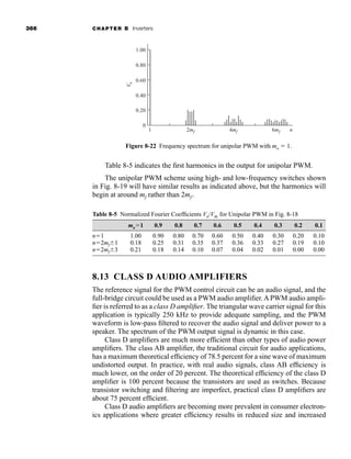 366 CHAPTER 8 Inverters
Table 8-5 indicates the first harmonics in the output for unipolar PWM.
The unipolar PWM scheme using high- and low-frequency switches shown
in Fig. 8-19 will have similar results as indicated above, but the harmonics will
begin at around mf rather than 2mf .
0
1 2mf 4mf 6mf
V
n
n
0.20
0.40
0.60
0.80
1.00
Figure 8-22 Frequency spectrum for unipolar PWM with ma  1.
Table 8-5 Normalized Fourier Coefficients Vn/Vdc for Unipolar PWM in Fig. 8-18
ma1 0.9 0.8 0.7 0.6 0.5 0.4 0.3 0.2 0.1
n1 1.00 0.90 0.80 0.70 0.60 0.50 0.40 0.30 0.20 0.10
n2mf1 0.18 0.25 0.31 0.35 0.37 0.36 0.33 0.27 0.19 0.10
n2mf3 0.21 0.18 0.14 0.10 0.07 0.04 0.02 0.01 0.00 0.00
8.13 CLASS D AUDIO AMPLIFIERS
The reference signal for the PWM control circuit can be an audio signal, and the
full-bridge circuit could be used as a PWM audio amplifier. A PWM audio ampli-
fier is referred to as a class D amplifier. The triangular wave carrier signal for this
application is typically 250 kHz to provide adequate sampling, and the PWM
waveform is low-pass filtered to recover the audio signal and deliver power to a
speaker. The spectrum of the PWM output signal is dynamic in this case.
Class D amplifiers are much more efficient than other types of audio power
amplifiers. The class AB amplifier, the traditional circuit for audio applications,
has a maximum theoretical efficiency of 78.5 percent for a sine wave of maximum
undistorted output. In practice, with real audio signals, class AB efficiency is
much lower, on the order of 20 percent. The theoretical efficiency of the class D
amplifier is 100 percent because the transistors are used as switches. Because
transistor switching and filtering are imperfect, practical class D amplifiers are
about 75 percent efficient.
Class D audio amplifiers are becoming more prevalent in consumer electron-
ics applications where greater efficiency results in reduced size and increased
har80679_ch08_331-386.qxd 12/16/09 2:55 PM Page 366
 