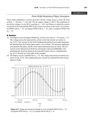 8.14 Simulation of Pulse-Width-Modulated Inverters 371
Pulse-Width Modulation PSpice Simulation
Pulse-width modulation is used to provide a 60-Hz voltage across a series RL load
with R  1 and L  2.65 mH. The dc supply voltage is 100 V. The amplitude of
the 60-Hz voltage is to be 90 V, requiring ma  0.9. Use PSpice to obtain the current
waveform in the load and the THD of the current waveform in the load. Use (a) bipo-
lar PWM with mf  21, (b) bipolar PWM with mf  41, and (c) unipolar PWM with
mf  10.
■ Solution
(a) The PSpice circuit for bipolar PWM (Fig. 8-25b) is run with ma  0.9 and mf  21.
The voltage across the load and the current in the load resistor are shown in
Fig. 8-27a. The currents for the 60-Hz fundamental and the lowest-order harmonics
are obtained from the Fourier option under x axis in Probe. The harmonic amplitudes
correspond to the peaks, and the cursor option determines precise values. The rms
current can be obtained from Probe by entering the expression RMS(I(R)). The
total harmonic distortion based on the truncated Fourier series is computed from
Eq. (8-17). Results are in the table in this example.
(b) The PSpice circuit is modified for mf  41. The voltage and current waveforms are
shown in Fig. 8-27b. The resulting harmonic currents are obtained from the Fourier
option in Probe.
EXAMPLE 8-11
Figure 8-27 Voltage and current for Example 8-11 for (a) bipolar PWM with mf  21,
(b) bipolar PWM with mf  41, (c) Unipolar PWM with mf  10.
100
BIPOLAR PWM, Ma = 0.9, MF = 21
0
–100
35.0 ms 40.0 ms
Time
(a)
45.0 ms 50.0 ms
V(PWM) I(R)*10
har80679_ch08_331-386.qxd 12/16/09 2:55 PM Page 371
 