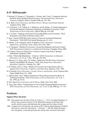 Problems 383
8.19 Bibliography
J. Almazan, N. Vazquez, C. Hernandez, J. Alvarez, and J. Arau, “Comparison between
the Buck, Boost and Buck-Boost Inverters,” International Power Electronics
Congress, Acapulco, Mexico, October 2000, pp. 341–346.
B. K. Bose, Power Electronics and Motor Drives: Advances and Trends, Elsevier/
Academic Press, 2006.
J. N. Chiasson, L. M. Tolbert, K. J. McKenzie, and D. Zhong, “A Unified Approach to
Solving the Harmonic Elimination Equations in Multilevel Converters,” IEEE
Transactions on Power Electronics, March 2004, pp. 478–490.
K. A. Corzine, “Topology and Control of Cascaded Multi-Level Converters,” Ph.D.
dissertation, University of Missouri, Rolla, 1997.
T. Kato, “Precise PWM Waveform Analysis of Inverter for Selected Harmonic
Elimination,” 1986 IEEE/IAS Annual Meeting, pp. 611–616.
N. Mohan, T. M. Undeland, and W. P. Robbins, Power Electronics: Converters,
Applications, and Design, 3d ed., Wiley, New York, 2003.
L. G. Franquelo, “Multilevel Converters: Current Developments and Future Trends,”
IEEE International Conference on Industrial Technology, Chengdu, China, 2008.
J. R. Hauser, Numerical Methods for Nonlinear Engineering Models, Springer
Netherlands, Dordrecht, 2009.
J. Holtz, “Pulsewidth Modulation—A Survey,” IEEE Transactions on Industrial
Electronics, vol. 39, no. 5, Dec. 1992, pp. 410–420.
S. Miaosen, F. Z. Peng, and L. M. Tolbert, “Multi-level DC/DC Power Conversion
System with Multiple DC Sources,” IEEE 38th Annual Power Electronics
Specialists Conference, Orlando, Fla., 2007.
L. M. Tolbert, and F. Z. Peng, “Multilevel Converters for Large Electric Drives,”
Applied Power Electronics Conference and Exposition, anaheim, Calif., 1998.
M. H. Rashid, Power Electronics: Circuits, Devices, and Systems, 3d ed., Prentice-Hall,
Upper Saddle River, N.J., 2004.
L. Salazar and G. Joos, “PSpice Simulation of Three-Phase Inverters by Means of
Switching Functions,” IEEE Transactions on Power Electronics, vol. 9, no. 1,
Jan. 1994, pp. 35–42.
B. Wu, High-Power Converters and AC Drives, Wiley, New York, 2006.
X. Yuan, and I. Barbi, “Fundamentals of a New Diode Clamping Multilevel Inverter,”
IEEE Transactions on Power Electronics, vol. 15, no. 4, July 2000, pp. 711–718.
Problems
Square-Wave Inverter
8-1. The square-wave inverter of Fig. 8-1a has Vdc ⫽ 125 V, an output frequency of
60 Hz, and a resistive load of 12.5 ⍀. Sketch the currents in the load, each
switch, and the source, and determine the average and rms values of each.
8-2. A square-wave inverter has a dc source of 96 V and an output frequency of 60 Hz.
The load is a series RL load with R ⫽ 5 ⍀ and L ⫽ 100 mH. When the load is
first energized, a transient precedes the steady-state waveform described
har80679_ch08_331-386.qxd 12/17/09 2:56 PM Page 383
 