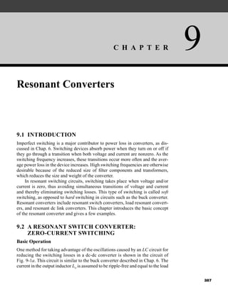 C H A P T E R 9
387
Resonant Converters
9.1 INTRODUCTION
Imperfect switching is a major contributor to power loss in converters, as dis-
cussed in Chap. 6. Switching devices absorb power when they turn on or off if
they go through a transition when both voltage and current are nonzero. As the
switching frequency increases, these transitions occur more often and the aver-
age power loss in the device increases. High switching frequencies are otherwise
desirable because of the reduced size of filter components and transformers,
which reduces the size and weight of the converter.
In resonant switching circuits, switching takes place when voltage and/or
current is zero, thus avoiding simultaneous transitions of voltage and current
and thereby eliminating switching losses. This type of switching is called soft
switching, as opposed to hard switching in circuits such as the buck converter.
Resonant converters include resonant switch converters, load resonant convert-
ers, and resonant dc link converters. This chapter introduces the basic concept
of the resonant converter and gives a few examples.
9.2 A RESONANT SWITCH CONVERTER:
ZERO-CURRENT SWITCHING
Basic Operation
One method for taking advantage of the oscillations caused by an LC circuit for
reducing the switching losses in a dc-dc converter is shown in the circuit of
Fig. 9-1a. This circuit is similar to the buck converter described in Chap. 6. The
current in the output inductor Lo is assumed to be ripple-free and equal to the load
har80679_ch09_387-430.qxd 12/16/09 3:25 PM Page 387
 