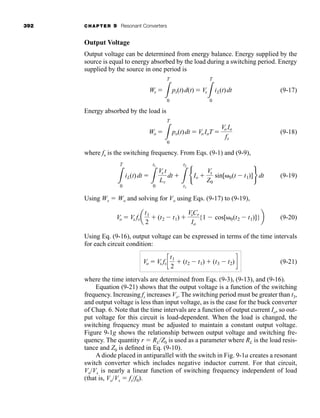 392 CHAPTER 9 Resonant Converters
Output Voltage
Output voltage can be determined from energy balance. Energy supplied by the
source is equal to energy absorbed by the load during a switching period. Energy
supplied by the source in one period is
(9-17)
Energy absorbed by the load is
(9-18)
where fs is the switching frequency. From Eqs. (9-1) and (9-9),
(9-19)
Using Ws ⫽ Wo and solving for Vo using Eqs. (9-17) to (9-19),
(9-20)
Using Eq. (9-16), output voltage can be expressed in terms of the time intervals
for each circuit condition:
(9-21)
where the time intervals are determined from Eqs. (9-3), (9-13), and (9-16).
Equation (9-21) shows that the output voltage is a function of the switching
frequency. Increasing fs increases Vo. The switching period must be greater than t3,
and output voltage is less than input voltage, as is the case for the buck converter
of Chap. 6. Note that the time intervals are a function of output current Io, so out-
put voltage for this circuit is load-dependent. When the load is changed, the
switching frequency must be adjusted to maintain a constant output voltage.
Figure 9-1g shows the relationship between output voltage and switching fre-
quency. The quantity r ⫽ RL/Z0 is used as a parameter where RL is the load resis-
tance and Z0 is defined in Eq. (9-10).
A diode placed in antiparallel with the switch in Fig. 9-1a creates a resonant
switch converter which includes negative inductor current. For that circuit,
Vo/Vs is nearly a linear function of switching frequency independent of load
(that is, Vo/Vs ⫽ fs/f0).
Vo ⫽ Vs fsc
t1
2
⫹ (t2 ⫺ t1) ⫹ (t3 ⫺ t2)d
Vo ⫽ Vs fsa
t1
2
⫹ (t2 ⫺ t1) ⫹
VsCr
Io
{1 ⫺ cos[␻0(t2 ⫺ t1)]}b
3
T
0
iL(t)dt ⫽
3
t1
0
Vs t
Lr
dt ⫹
3
t2
t1
bIo ⫹
Vs
Z0
sin[␻0(t ⫺ t1)]r dt
Wo ⫽
3
T
0
po(t)dt ⫽ Vo IoT ⫽
Vo Io
fs
Ws ⫽
3
T
0
ps(t)d(t) ⫽ Vs
3
T
0
iL(t)dt
har80679_ch09_387-430.qxd 12/16/09 3:25 PM Page 392
 
