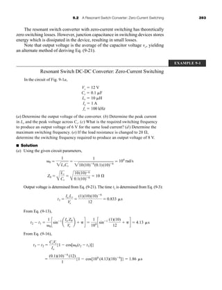 9.2 A Resonant Switch Converter: Zero-Current Switching 393
The resonant switch converter with zero-current switching has theoretically
zero switching losses. However, junction capacitance in switching devices stores
energy which is dissipated in the device, resulting in small losses.
Note that output voltage is the average of the capacitor voltage vc, yielding
an alternate method of deriving Eq. (9-21).
Resonant Switch DC-DC Converter: Zero-Current Switching
In the circuit of Fig. 9-1a,
Vs ⫽ 12 V
Cr ⫽ 0.1 ␮F
Lr ⫽ 10 ␮H
Io ⫽ 1 A
fs ⫽ 100 kHz
(a) Determine the output voltage of the converter. (b) Determine the peak current
in Lr and the peak voltage across Cr. (c) What is the required switching frequency
to produce an output voltage of 6 V for the same load current? (d) Determine the
maximum switching frequency. (e) If the load resistance is changed to 20 ⍀,
determine the switching frequency required to produce an output voltage of 8 V.
■ Solution
(a) Using the given circuit parameters,
Output voltage is determined from Eq. (9-21). The time t1 is determined from Eq. (9-3):
From Eq. (9-13),
From Eq. (9-16),
⫽
(0.1)(10)⫺6
(12)
1
{1 ⫺ cos[106
(4.13)(10)⫺6
]} ⫽ 1.86 ␮s
t3 ⫺ t2 ⫽
CrVs
Io
{1 ⫺ cos[␻0(t2 ⫺ t1)]}
t2 ⫺ t1 ⫽
1
␻0
csin⫺1
a
Io Z0
Vs
b ⫹ ␲ d ⫽
1
106 csin⫺1 (1)(10)
12
⫹ ␲ d ⫽ 4.13 ␮s
t1 ⫽
Io Lr
Vs
⫽
(1)(10)(10)⫺6
12
⫽ 0.833 ␮s
Z0 ⫽
A
Lr
Cr
⫽
A
10(10)⫺6
0.1(10)⫺6 ⫽ 10 Æ
␻0 ⫽
1
2LrCr
⫽
1
210(10)⫺6
(0.1)(10)⫺6
⫽ 106
rad/s
EXAMPLE 9-1
har80679_ch09_387-430.qxd 12/16/09 3:25 PM Page 393
 