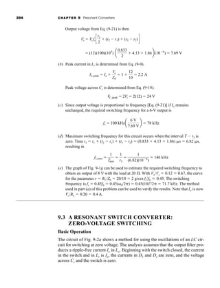 394 CHAPTER 9 Resonant Converters
Output voltage from Eq. (9-21) is then
⫽ (12)(100)(105
) a
0.833
2
⫹ 4.13 ⫹ 1.86b(10⫺6
) ⫽ 7.69 V
Vo ⫽ Vs fsc
t1
2
⫹ (t2 ⫺ t1) ⫹ (t3 ⫺ t2)d
(b) Peak current in Lr is determined from Eq. (9-9).
IL,peak ⫽ Io ⫹
Vs
Z0
⫽ 1 ⫹
12
10
⫽ 2.2 A
Peak voltage across Cr is determined from Eq. (9-14):
(c) Since output voltage is proportional to frequency [Eq. (9-21)] if Io remains
unchanged, the required switching frequency for a 6-V output is
fs ⫽ 100 kHza
6 V
7.69 V
b ⫽ 78 kHz
VC,peak ⫽ 2Vs ⫽ 2(12) ⫽ 24 V
(d) Maximum switching frequency for this circuit occurs when the interval T ⫺ t3 is
zero. Time t3 ⫽ t1 ⫹ (t2 ⫺ t1) ⫹ (t3 ⫺ t2) ⫽ (0.833 ⫹ 4.13 ⫹ 1.86) ␮s ⫽ 6.82 ␮s,
resulting in
(e) The graph of Fig. 9-1g can be used to estimate the required switching frequency to
obtain an output of 8 V with the load at 20 ⍀. With Vo/Vs ⫽ 8/12 ⫽ 0.67, the curve
for the parameter r ⫽ RL/Z0 ⫽ 20/10 ⫽ 2 gives fs/f0 0.45. The switching
frequency is fs ⫽ 0.45f0 ⫽ 0.45(␻0/2␲) ⫽ 0.45(10)6
/2␲ ⫽ 71.7 kHz. The method
used in part (a) of this problem can be used to verify the results. Note that Io is now
Vo/RL ⫽ 8/20 ⫽ 0.4 A.
L
fs,max ⫽
1
Tmin
⫽
1
t3
⫽
1
(6.82)(10⫺6
)
⫽ 146 kHz
9.3 A RESONANT SWITCH CONVERTER:
ZERO-VOLTAGE SWITCHING
Basic Operation
The circuit of Fig. 9-2a shows a method for using the oscillations of an LC cir-
cuit for switching at zero voltage. The analysis assumes that the output filter pro-
duces a ripple-free current Io in Lo. Beginning with the switch closed, the current
in the switch and in Lr is Io, the currents in D1 and Ds are zero, and the voltage
across Cr and the switch is zero.
har80679_ch09_387-430.qxd 12/16/09 3:25 PM Page 394
 