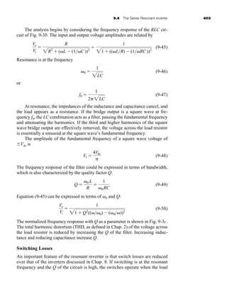 9.4 The Series Resonant Inverter 403
The analysis begins by considering the frequency response of the RLC cir-
cuit of Fig. 9-3b. The input and output voltage amplitudes are related by
(9-45)
Resonance is at the frequency
(9-46)
or
(9-47)
At resonance, the impedances of the inductance and capacitance cancel, and
the load appears as a resistance. If the bridge output is a square wave at fre-
quency f0, the LC combination acts as a filter, passing the fundamental frequency
and attenuating the harmonics. If the third and higher harmonics of the square
wave bridge output are effectively removed, the voltage across the load resistor
is essentially a sinusoid at the square wave’s fundamental frequency.
The amplitude of the fundamental frequency of a square wave voltage of
⫾Vdc is
(9-48)
The frequency response of the filter could be expressed in terms of bandwidth,
which is also characterized by the quality factor Q.
(9-49)
Equation (9-45) can be expressed in terms of ␻0 and Q:
(9-50)
The normalized frequency response with Q as a parameter is shown in Fig. 9-3c.
The total harmonic distortion (THD, as defined in Chap. 2) of the voltage across
the load resistor is reduced by increasing the Q of the filter. Increasing induc-
tance and reducing capacitance increase Q.
Switching Losses
An important feature of the resonant inverter is that switch losses are reduced
over that of the inverters discussed in Chap. 8. If switching is at the resonant
frequency and the Q of the circuit is high, the switches operate when the load
Vo
Vi
⫽
1
21 ⫹ Q2
((␻␻0) ⫺ (␻0␻))2
Q ⫽
␻0 L
R
⫽
1
␻0RC
V1 ⫽
4Vdc
␲
f0 ⫽
1
2␲2LC
␻0 ⫽
1
2LC
Vo
Vi
⫽
R
2R2
⫹ (␻L ⫺ (1␻C ))2
⫽
1
21 ⫹ ((␻LR) ⫺ (1␻RC ))2
har80679_ch09_387-430.qxd 12/16/09 3:25 PM Page 403
 
