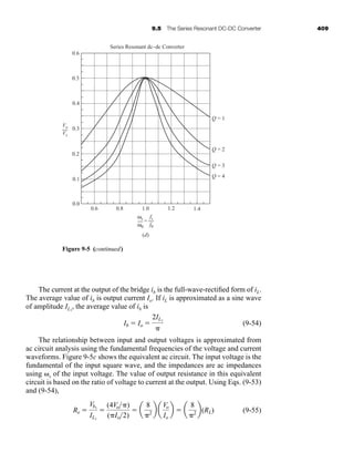 9.5 The Series Resonant DC-DC Converter 409
The current at the output of the bridge ib is the full-wave-rectified form of iL.
The average value of ib is output current Io. If iL is approximated as a sine wave
of amplitude IL1
, the average value of ib is
(9-54)
The relationship between input and output voltages is approximated from
ac circuit analysis using the fundamental frequencies of the voltage and current
waveforms. Figure 9-5c shows the equivalent ac circuit. The input voltage is the
fundamental of the input square wave, and the impedances are ac impedances
using ␻s of the input voltage. The value of output resistance in this equivalent
circuit is based on the ratio of voltage to current at the output. Using Eqs. (9-53)
and (9-54),
(9-55)
Re ⫽
Vb1
IL1
⫽
(4Vo␲)
(␲Io2)
⫽ a
8
␲2 b a
Vo
Io
b ⫽ a
8
␲2 b(RL)
Ib ⫽ Io ⫽
2IL1
␲
Series Resonant dc–dc Converter
Q = 1
0.6
0.5
0.4
0.3
Vo
Vs
0.2
0.1
0.0
0.6 0.8
(d)
1.0 1.2 1.4
Q = 2
Q = 3
Q = 4
=
fs
f0
ωs
ω0
Figure 9-5 (continued)
har80679_ch09_387-430.qxd 12/16/09 3:25 PM Page 409
 