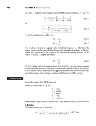 410 CHAPTER 9 Resonant Converters
The ratio of output to input voltage is determined from phasor analysis of Fig. 9-5c,
(9-56)
or
(9-57)
where the reactances XL and XC are
(9-58)
(9-59)
The reactances XL and XC depend on the switching frequency ␻s. Therefore, the
output voltage can be controlled by changing the switching frequency of the con-
verter. The sensitivity of the output to the switching frequency depends on the
values of Lr and Cr. If Q is defined as
(9-60)
Vo /Vs is plotted with Q as the parameter in Fig. 9-5d. The curves are more accurate
above resonance because iL has more of a sinusoidal quality for these frequencies.
Recall that the curves are based on the approximation that the current is sinusoidal
despite the square wave voltage excitation, and the results will be inexact.
Series Resonant DC-DC Converter
For the dc-dc converter of Fig. 9-5a,
Vs ⫽ 100 V
Lr ⫽ 30 ␮H
Cr ⫽ 0.08 ␮F
RL ⫽ 10 ⍀
fs ⫽ 120 kHz
Determine the output voltage of the converter. Verify the result with a PSpice simulation.
■ Solution
The resonant frequency of the filter is
f0 ⫽
1
2␲2LrCr
⫽
1
2␲230(10⫺6
)(0.08)(10⫺6
)
⫽ 102.7 kHz
Q ⫽
␻0 Lr
RL
XC ⫽
1
␻sCr
XL ⫽ ␻sLr
Vo ⫽
Vs
2
a
1
21 ⫹ [(XL ⫺ XC)Re]2
b
Vb1
Va1
⫽
4Vo ␲
2Vs ␲
⫽ 2 Re
Re ⫹ j(XL ⫺ XC)
2
EXAMPLE 9-4
har80679_ch09_387-430.qxd 12/16/09 3:25 PM Page 410
 