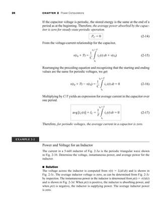26 CHAPTER 2 Power Computations
If the capacitor voltage is periodic, the stored energy is the same at the end of a
period as at the beginning. Therefore, the average power absorbed by the capac-
itor is zero for steady-state periodic operation.
(2-14)
From the voltage-current relationship for the capacitor,
(2-15)
Rearranging the preceding equation and recognizing that the starting and ending
values are the same for periodic voltages, we get
(2-16)
Multiplying by C/T yields an expression for average current in the capacitor over
one period.
(2-17)
Therefore, for periodic voltages, the average current in a capacitor is zero.
avg [iC(t)]  IC 
1
T 3
t0T
t0
iC(t) dt  0
v(t0  T)  v(t0) 
1
C 3
t0T
t0
iC(t) dt  0
v(t0  T) 
1
C 3
t0T
t0
iC(t) dt  v(t0)
PC  0
EXAMPLE 2-2
Power and Voltage for an Inductor
The current in a 5-mH inductor of Fig. 2-3a is the periodic triangular wave shown
in Fig. 2-3b. Determine the voltage, instantaneous power, and average power for the
inductor.
■ Solution
The voltage across the inductor is computed from v(t)  L(di/dt) and is shown in
Fig. 2-3c. The average inductor voltage is zero, as can be determined from Fig. 2-3c
by inspection. The instantaneous power in the inductor is determined from p(t)  v(t)i(t)
and is shown in Fig. 2-3d. When p(t) is positive, the inductor is absorbing power, and
when p(t) is negative, the inductor is supplying power. The average inductor power
is zero.
har80679_ch02_021-064.qxd 12/15/09 3:01 PM Page 26
 