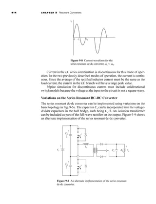 414 CHAPTER 9 Resonant Converters
Current in the LC series combination is discontinuous for this mode of oper-
ation. In the two previously described modes of operation, the current is contin-
uous. Since the average of the rectified inductor current must be the same as the
load current, the current in the LC branch will have a large peak value.
PSpice simulation for discontinuous current must include unidirectional
switch models because the voltage at the input to the circuit is not a square wave.
Variations on the Series Resonant DC-DC Converter
The series resonant dc-dc converter can be implemented using variations on the
basic topology in Fig. 9-5a. The capacitor Cr can be incorporated into the voltage-
divider capacitors in the half bridge, each being Cr /2. An isolation transformer
can be included as part of the full-wave rectifier on the output. Figure 9-9 shows
an alternate implementation of the series resonant dc-dc converter.
t1
0
iL
t2
Figure 9-8 Current waveform for the
series resonant dc-dc converter, ␻s ⬍ ␻0.
Vs
Lr
Cr
2
+
+
-
Vo
Co RL
+
-
-
Cr
2
+
-
Figure 9-9 An alternate implementation of the series resonant
dc-dc converter.
har80679_ch09_387-430.qxd 12/16/09 3:25 PM Page 414
 