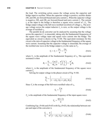 416 CHAPTER 9 Resonant Converters
the load. The switching action causes the voltage across the capacitor and
bridge input to oscillate. When the capacitor voltage is positive, rectifier diodes
DR1 and DR2 are forward-biased and carry current Io. When the capacitor voltage
is negative, DR3 and DR4 are forward-biased and carry current Io. The current
ib at the input to the bridge is therefore a square wave current of ⫾Io. The
bridge output voltage is the full-wave rectified waveform of voltage vb. The aver-
age voltage across the output inductor Lo is zero, so the output voltage is the
average of rectified vb.
The parallel dc-dc converter can be analyzed by assuming that the voltage
across the capacitor Cr is sinusoidal, taking only the fundamental frequencies of
the square wave voltage input and square wave current into the bridge. The
equivalent ac circuit is shown in Fig. 9-10b. The equivalent resistance for this
circuit is the ratio of capacitor voltage to the fundamental frequency of the square
wave current. Assuming that the capacitor voltage is sinusoidal, the average of
the rectified sine wave at the bridge output (vx) is the same as Vo,
(9-61)
where Vb1
is the amplitude of the fundamental frequency of vb. The equivalent
resistance is then
(9-62)
where Ib1
is the amplitude of the fundamental frequency of the square wave
current ib.
Solving for output voltage in the phasor circuit of Fig. 9-10b,
(9-63)
Since Vo is the average of the full-wave rectified value of vb,
(9-64)
Va1
is the amplitude of the fundamental frequency of the input square wave:
(9-65)
Combining Eqs. (9-64) and (9-65) with Eq. (9-63), the relationship between out-
put and input of the converter is
(9-66)
Vo
Vs
⫽
4
␲2
2 1
1 ⫺ (XL XC) ⫹ j(XL Re)
2
Va1
⫽
4(Vs2)
␲
Vb1
⫽
Vo␲
2
Vb1
Va1
⫽ 2 1
1 ⫺ (XL XC) ⫹ j(XL Re)
2
Re ⫽
Vb1
Ib1
⫽
Vo␲2
4Io ␲
⫽
␲2
8
a
Vo
Io
b ⫽
␲2
8
RL
Vo ⫽ Vx ⫽
2Vx1
␲
⫽
2Vb1
␲
har80679_ch09_387-430.qxd 12/16/09 3:25 PM Page 416
 