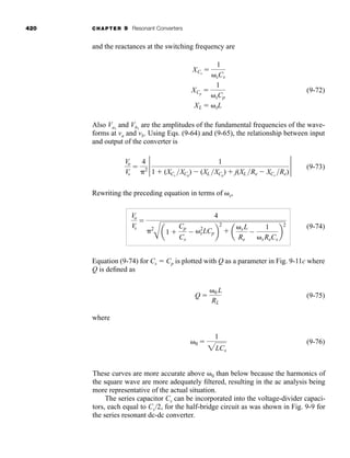 420 CHAPTER 9 Resonant Converters
and the reactances at the switching frequency are
(9-72)
Also Va1
and Vb1
are the amplitudes of the fundamental frequencies of the wave-
forms at va and vb. Using Eqs. (9-64) and (9-65), the relationship between input
and output of the converter is
(9-73)
Rewriting the preceding equation in terms of ␻s,
(9-74)
Equation (9-74) for Cs ⫽ Cp is plotted with Q as a parameter in Fig. 9-11c where
Q is defined as
(9-75)
where
(9-76)
␻0 ⫽
1
2LCs
Q ⫽
␻0 L
RL
Vo
Vs
⫽
4
␲2
A
a1 ⫹
Cp
Cs
⫺ ␻2
sLCpb
2
⫹ a
␻sL
Re
⫺
1
␻sReCs
b
2
Vo
Vs
⫽
4
␲2
2 1
1 ⫹ (XCs
XCp
) ⫺ (XL XCp
) ⫹ j(XL Re ⫺ XCs
Re)
2
XCs
⫽
1
␻sCs
XCp
⫽
1
␻sCp
XL ⫽ ␻sL
These curves are more accurate above ␻0 than below because the harmonics of
the square wave are more adequately filtered, resulting in the ac analysis being
more representative of the actual situation.
The series capacitor Cs can be incorporated into the voltage-divider capaci-
tors, each equal to Cs/2, for the half-bridge circuit as was shown in Fig. 9-9 for
the series resonant dc-dc converter.
har80679_ch09_387-430.qxd 12/16/09 3:25 PM Page 420
 