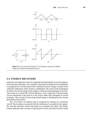 2.4 Energy Recovery 27
2.4 ENERGY RECOVERY
Inductors and capacitors must be energized and deenergized in several applica-
tions of power electronics. For example, a fuel injector solenoid in an automobile
is energized for a set time interval by a transistor switch. Energy is stored in the
solenoid’s inductance when current is established. The circuit must be designed
to remove the stored energy in the inductor while preventing damage to the tran-
sistor when it is turned off. Circuit efficiency can be improved if stored energy
can be transferred to the load or to the source rather than dissipated in circuit
resistance. The concept of recovering stored energy is illustrated by the circuits
described in this section.
Fig. 2-4a shows an inductor that is energized by turning on a transistor
switch. The resistance associated with the inductance is assumed to be negligi-
ble, and the transistor switch and diode are assumed to be ideal. The diode-
resistor path provides a means of opening the switch and removing the stored
i(t)
t
t
t
4 A
v(t)
20 V
p(t)
80 W
−80 W
(b)
(c)
(d)
−20 V
1 ms 2 ms 3 ms 4 ms
0
v(t)
5 mH
i(t)
(a)
+
−
Figure 2.3 (a) Circuit for Example 2-2; (b) inductor current; (c) inductor
voltage; (d) inductor instantaneous power.
har80679_ch02_021-064.qxd 12/15/09 3:01 PM Page 27
 