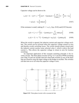 424 CHAPTER 9 Resonant Converters
Capacitor voltage can be shown to be
(9-87)
If the resistance is small, making R ⬍⬍ ␻; Lr, Eqs. (9-83) and (9-87) become
(9-88)
(9-89)
When the switch is opened, the inductor current and capacitor voltage oscil-
late. The switch can be reclosed when the capacitor voltage returns to zero
and thereby avoids switching losses. The switch should remain closed until
the inductor current reaches some selected value I1 which is above the load
current Io. This allows the capacitor voltage to return to zero for lossless
switching.
An important application of this resonant switching principle is for in-
verter circuits. The three-phase inverter of Fig. 9-13 can have PWM switching
(see Chap. 8) and can include intervals when both switches in one of the three
legs are closed to cause the input voltage to the bridge to oscillate. The switches
can then turn on or off when the capacitor voltage is zero.
vC (t) L Vs ⫹ e⫺␣t
[ ⫺Vs cos(␻0t)⫹ ␻0 Lr(I1 ⫺ Io)sin(␻0t)]
iL(t) L Io ⫹ e⫺␣t
c(I1 ⫺ Io)cos(␻0t)⫹
Vs
␻0 Lr
sin(␻0t)d
⫹ ␻Lr(I1 ⫺ Io)f sin(␻t)b
vC (t) ⫽ Vs ⫺ Io R ⫹ e⫺␣t
a(Io R ⫺ Vs)cos(␻t) ⫹ e
R
2␻Lr
cVs ⫺
R
2
(I1 ⫹ Io)d
Vdc
+
-
Cr
Lr
a
b
c
Figure 9-13 Three-phase inverter with a resonant dc link.
har80679_ch09_387-430.qxd 12/16/09 3:25 PM Page 424
 