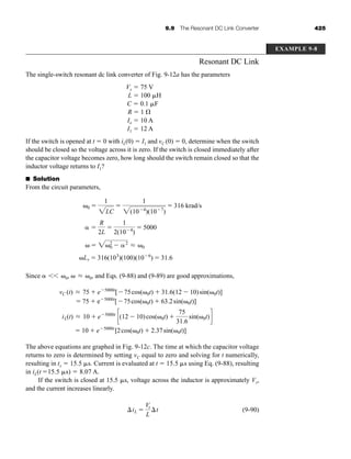 9.9 The Resonant DC Link Converter 425
Resonant DC Link
The single-switch resonant dc link converter of Fig. 9-12a has the parameters
Vs ⫽ 75 V
L ⫽ 100 ␮H
C ⫽ 0.1 ␮F
R ⫽ 1 ⍀
Io ⫽ 10 A
I1 ⫽ 12 A
If the switch is opened at t ⫽ 0 with iL(0) ⫽ I1 and vC (0) ⫽ 0, determine when the switch
should be closed so the voltage across it is zero. If the switch is closed immediately after
the capacitor voltage becomes zero, how long should the switch remain closed so that the
inductor voltage returns to I1?
■ Solution
From the circuit parameters,
Since ␣ ␻0, ␻ ␻0, and Eqs. (9-88) and (9-89) are good approximations,
The above equations are graphed in Fig. 9-12c. The time at which the capacitor voltage
returns to zero is determined by setting vC equal to zero and solving for t numerically,
resulting in tx ⫽ 15.5 ␮s. Current is evaluated at t ⫽ 15.5 ␮s using Eq. (9-88), resulting
in iL(t ⫽15.5 ␮s) ⫽ 8.07 A.
If the switch is closed at 15.5 ␮s, voltage across the inductor is approximately Vs,
and the current increases linearly.
(9-90)
⌬iL ⫽
Vs
L
⌬t
iL(t) L 10 ⫹ e⫺5000t
c(12 ⫺ 10)cos(␻0t) ⫹
75
31.6
sin(␻0t)d
⫽ 10 ⫹ e⫺5000t
[2cos(␻0t) ⫹ 2.37sin(␻0t)]
vC (t) L 75 ⫹ e⫺5000t
[⫺75cos(␻0t) ⫹ 31.6(12 ⫺ 10)sin(␻0t)]
⫽ 75 ⫹ e⫺5000t
[⫺75cos(␻0t) ⫹ 63.2sin(␻0t)]
L
⬍⬍
␻Lr ⫽ 316(103
)(100)(10⫺6
) ⫽ 31.6
␻ ⫽ 2␻2
0 ⫺ ␣2
L ␻0
␣ ⫽
R
2L
⫽
1
2(10⫺4
)
⫽ 5000
␻0 ⫽
1
2LC
⫽
1
2(10⫺4
)(10⫺7
)
⫽ 316 krad/s
EXAMPLE 9-8
har80679_ch09_387-430.qxd 12/17/09 2:58 PM Page 425
 