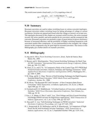 426 CHAPTER 9 Resonant Converters
The switch must remain closed until iL is 12 A, requiring a time of
9.10 Summary
Resonant converters are used to reduce switching losses in various converter topologies.
Resonant converters reduce switching losses by taking advantage of voltage or current
oscillations. Switches are opened and closed when the voltage or current is at or near zero.
The topologies discussed in this chapter are resonant switch inverters; the series resonant
inverter; the series, parallel, and series-parallel dc-dc converters; and the resonant dc link
converter. Resonant converters are presently a topic of great interest in power electronics
because of increased efficiency and the possibility of higher switching frequencies with
associated smaller filter components. As was demonstrated in the examples, the voltage
stresses on the components may be quite high for resonant converters. The sources in the
Bibliography give further details on resonant converters.
9.11 Bibliography
S. Ang and A. Oliva, Power-Switching Converters, 2d ed., Taylor  Francis, Boca
Raton, Fla., 2005.
S. Basson, and G. Moschopoulos, “Zero-Current-Switching Techniques for Buck-Type
AC-DC Converters,” International Telecommunications Energy Conference, Rome,
Italy, pp. 506–513, 2007.
W. Chen, Z. Lu, and S. Ye, “A Comparative Study of the Control Type ZVT PWM Dual
Switch Forward Converters: Analysis, Summary and Topology Extensions,” IEEE
Applied Power Electronics Conference and Exposition (APEC), Washington, D.C.,
pp. 1404–9, 2009.
T. W. Ching. and K. U. Chan, “Review of Soft-Switching Techniques for High-Frequency
Switched-Mode Power Converters,” IEEE Vehicle Power and Propulsion
Conference, Austina, Tex., 2008.
D. M. Divan, “The Resonant DC Link Converter—A New Concept in Static Power
Conversion,” IEEE Transactions. on Industry Applications, vol. 25, no. 2, March/
April 1989, pp. 317–325.
S. Freeland and R. D. Middlebrook, “A Unified Analysis of Converters with Resonant
Switches,” IEEE Power Electronics Specialists Conference, New Orleans, La.,
1986, pp. 20–30.
J. Goo, J. A. Sabate, G. Hua, F. and C. Lee, “Zero-Voltage and Zero-Current-Switching
Full-Bridge PWM Converter for High-Power Applications,” IEEE Transactions on
Industry Applications, vol. 1, no. 4, July 1996, pp. 622–627.
G. Hua and F. C. Lee, “Soft-Switching Techniques in PWM Converters,” Industrial
Electronics Conference Proceedings, vol. 2, pp. 637–643, 1993.
R. L. Steigerwald, R. W. DeDoncker, and M. H. Kheraluwala, “A Comparison of High-
Power Dc-Dc Soft-Switched Converter Topologies,” IEEE Transactions on
Industry Applications, vol. 32, no. 5, September/October 1996, pp. 1139–1145.
⌬t ⫽
(⌬iL)(L)
Vs
⫽
(12 ⫺ 8.39)(100)(10⫺6
)
75
⫽ 4.81 ␮s
har80679_ch09_387-430.qxd 12/16/09 3:25 PM Page 426
 