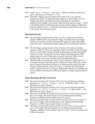 428 CHAPTER 9 Resonant Converters
9-13 In Fig. 9-2a, Vs ⫽ 30 V, RL ⫽ 5 ⍀, and fs ⫽ 100 kHz. Determine values for Lr
and Cr such that Z0 is 25 ⍀ and Vo ⫽ 15 V.
9-14 Determine a PSpice circuit to simulate the circuit of Fig. 9-2a using the
parameters in Probl. 9-9. Model the load current as a current source. Use the
voltage-controlled switch Sbreak for the switching device, and make it
unidirectional by adding a series diode. Make the diode ideal by using n ⫽ 0.001
in the Dbreak model. (a) Determine the (average) output voltage. (b) Determine
the peak voltage across Cr. (c) Determine the energy transferred from the source
to the load in each switching period.
Resonant Inverter
9-15 The full-bridge resonant inverter of Fig. 9-3a has a 12-⍀ resistive load that
requires a 400-Hz, 80-V rms sinusoidal voltage. The THD of the load voltage
must be no more than 5 percent. Determine the required dc input and suitable
values for L and C. Determine the peak voltage across C and the peak current in
L.
9-16 The full-bridge resonant inverter of Fig. 9-3a has a 8-⍀ resistive load that
requires a 1200-Hz, 100-V rms sinusoidal voltage. The THD of the load voltage
must be no more than 10 percent. Determine the required dc input and suitable
values for L and C. Simulate the inverter in PSpice and determine the THD.
Adjust values of L and C if necessary so that the 10 percent THD is strictly
satisfied. What is the value of current when switching takes place?
9-17 The full-bridge resonant inverter of Fig. 9-3a is required to supply 500 W to a
15-⍀ load resistance. The load requires a 500-Hz ac current which has no more
than 10 percent total harmonic distortion. (a) Determine the required dc input
voltage. (b) Determine the values of L and C. (c) Estimate the peak voltage
across C and peak current in L using the fundamental frequency. (d) Simulate the
circuit in PSpice. Determine the THD, peak capacitor voltage, and peak inductor
current.
Series Resonant DC-DC Converter
9-18 The series resonant dc-dc converter of Fig. 9-5a has the following operation
parameters: Vs ⫽ 10 V, Lr ⫽ 6 ␮H, Cr ⫽ 6 nF, fs ⫽ 900 kHz, and RL ⫽ 10 ⍀.
Determine the output voltage Vo.
9-19 The series resonant dc-dc converter of Fig. 9-5a has the following operation
parameters: Vs ⫽ 24 V, Lr ⫽ 1.2 ␮H, Cr ⫽ 12 nF, fs ⫽ 1.5 MHz, and RL ⫽ 5 ⍀.
Determine the output voltage Vo.
9-20 The series resonant dc-dc converter of Fig. 9-5a has an 18-V dc source and is to
have a 6-V output. The load resistance is 5 ⍀, and the desired switching
frequency is 800 kHz. Select suitable values of Lr and Cr.
9-21 The series resonant dc-dc converter of Fig. 9-5a has a 50-V dc source and is to
have an 18-V output. The load resistance is 9 ⍀, and the desired switching
frequency is 1 MHz. Select suitable values of Lr and Cr.
9-22 The series resonant dc-dc converter of Fig. 9-5a has a 40-V dc source and is to
have a 15-V output. The load resistance is 5 ⍀, and the desired switching
frequency is 800 kHz. Select suitable values of Lr and Cr. Verify your results with
a PSpice simulation.
har80679_ch09_387-430.qxd 12/16/09 3:25 PM Page 428
 