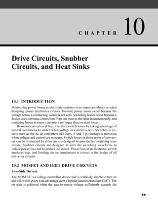 C H A P T E R 10
431
Drive Circuits, Snubber
Circuits, and Heat Sinks
10.1 INTRODUCTION
Minimizing power losses in electronic switches is an important objective when
designing power electronics circuits. On-state power losses occur because the
voltage across a conducting switch is not zero. Switching losses occur because a
device does not make a transition from one state to the other instantaneously, and
switching losses in many converters are larger than on-state losses.
Resonant converters (Chap. 9) reduce switch losses by taking advantage of
natural oscillations to switch when voltage or current is zero. Switches in cir-
cuits such as the dc-dc converters of Chaps. 6 and 7 go through a transition
when voltage and current are nonzero. Switch losses in those types of convert-
ers can be minimized by drive circuits designed to provide fast switching tran-
sitions. Snubber circuits are designed to alter the switching waveforms to
reduce power loss and to protect the switch. Power loss in an electronic switch
produces heat, and limiting device temperature is critical in the design of all
converter circuits.
10.2 MOSFET AND IGBT DRIVE CIRCUITS
Low-Side Drivers
The MOSFET is a voltage-controlled device and is relatively simple to turn on
and off, which gives it an advantage over a bipolar junction transistor (BJT). The
on state is achieved when the gate-to-source voltage sufficiently exceeds the
har80679_ch10_431-460.qxd 12/16/09 3:58 PM Page 431
 