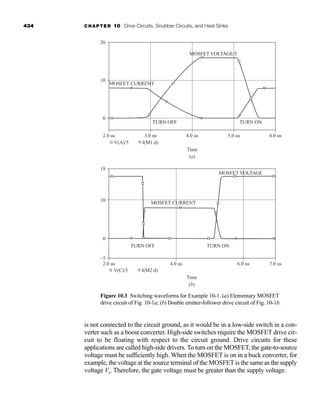 434 CHAPTER 10 Drive Circuits, Snubber Circuits, and Heat Sinks
is not connected to the circuit ground, as it would be in a low-side switch in a con-
verter such as a boost converter. High-side switches require the MOSFET drive cir-
cuit to be floating with respect to the circuit ground. Drive circuits for these
applications are called high-side drivers. To turn on the MOSFET, the gate-to-source
voltage must be sufficiently high. When the MOSFET is on in a buck converter, for
example, the voltage at the source terminal of the MOSFET is the same as the supply
voltage Vs. Therefore, the gate voltage must be greater than the supply voltage.
18
10
0
–5
2.0 us 4.0 us
TURN OFF TURN ON
MOSFET CURRENT
MOSFET VOLTAGE
6.0 us 7.0 us
V(C)/5 I(M2:d)
Time
(b)
Figure 10.3 Switching waveforms for Example 10-1. (a) Elementary MOSFET
drive circuit of Fig. 10-1a; (b) Double emitter-follower drive circuit of Fig. 10-1b.
20
10
0
2.0 us
V(A)/5 I(M1:d)
Time
(a)
3.0 us 4.0 us 5.0 us 6.0 us
TURN ON
TURN OFF
MOSFET CURRENT
MOSFET VOLTAGE/5
har80679_ch10_431-460.qxd 12/16/09 3:58 PM Page 434
 