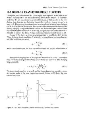 10.3 Bipolar Transistor Drive Circuits 437
10.3 BIPOLAR TRANSISTOR DRIVE CIRCUITS
The bipolar junction transistor (BJT) has largely been replaced by MOSFETs and
IGBTs. However, BJTs can be used in many applications. The BJT is a current-
controlled device, requiring a base current to maintain the transistor in the con-
ducting state. Base current during the on state for a collector current IC must be at
least IC/. The turn-on time depends on how rapidly the required stored charge
can be delivered to the base region. Turn-on switching speeds can be decreased by
initially applying a large spike of base current and then reducing the current to that
required to keep the transistor on. Similarly, a negative current spike at turnoff is
desirable to remove the stored charge, decreasing transition time from on to off.
Figure 10-7a shows a circuit arrangement that is suitable for BJT drives.
When the input signal goes high, R2 is initially bypassed by the uncharged capac-
itor. The initial base current is
(10-1)
As the capacitor charges, the base current is reduced and reaches a final value of
(10-2)
The desired charging time of the capacitor determines its value. Three to five
time constants are required to charge or discharge the capacitor. The charging
time constant is
(10-3)
The input signal goes low at turnoff, and the charged capacitor provides a nega-
tive current spike as the base charge is removed. Figure 10-7b shows the base
current waveform.
  REC  a
R1R2
R1  R2
bC
IB2

Vi  vBE
R1  R2
IB1

Vi  vBE
R1
Load
(a) (b)
Turn-on
Turnoff
On
Vs
iB
IB1
IB2
t
vi
R1 R2 iB
C
Figure 10.7 (a) Drive circuit for a bipolar transistor; (b) Transistor base current.
har80679_ch10_431-460.qxd 12/16/09 3:58 PM Page 437
 