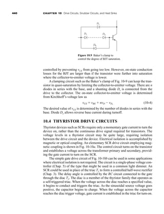 440 CHAPTER 10 Drive Circuits, Snubber Circuits, and Heat Sinks
controlled by preventing vCE from going too low. However, on-state conduction
losses for the BJT are larger than if the transistor were further into saturation
where the collector-to-emitter voltage is lower.
A clamping circuit such as the Baker’s clamp of Fig. 10-9 can keep the tran-
sistor in quasi-saturation by limiting the collector-to-emitter voltage. There are n
diodes in series with the base, and a shunting diode Ds is connected from the
drive to the collector. The on-state collector-to-emitter voltage is determined
from Kirchhoff’s voltage law as
(10-4)
The desired value of vCE is determined by the number of diodes in series with the
base. Diode Do allows reverse base current during turnoff.
10.4 THYRISTOR DRIVE CIRCUITS
Thyristor devices such as SCRs require only a momentary gate current to turn the
device on, rather than the continuous drive signal required for transistors. The
voltage levels in a thyristor circuit may be quite large, requiring isolation
between the drive circuit and the device. Electrical isolation is accomplished by
magnetic or optical coupling. An elementary SCR drive circuit employing mag-
netic coupling is shown in Fig. 10-10a. The control circuit turns on the transistor
and establishes a voltage across the transformer primary and secondary, provid-
ing the gate current to turn on the SCR.
The simple gate drive circuit of Fig. 10-10b can be used in some applications
where electrical isolation is not required. The circuit is a single-phase voltage con-
troller (Chap. 5) of the type that might be used in a common light dimmer. An
SCR could be used in place of the triac T1 to form a controlled half-wave rectifier
(Chap. 3). The delay angle is controlled by the RC circuit connected to the gate
through the diac T2. The diac is a member of the thyristor family that operates as
a self-triggered triac. When the voltage across the diac reaches a specified value,
it begins to conduct and triggers the triac. As the sinusoidal source voltage goes
positive, the capacitor begins to charge. When the voltage across the capacitor
reaches the diac trigger voltage, gate current is established in the triac for turn-on.
vCE  vBE  nvD  vDs
Figure 10.9 Baker’s clamp to
control the degree of BJT saturation.
Ds
D1
D0
Dn
har80679_ch10_431-460.qxd 12/16/09 3:58 PM Page 440
 