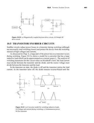10.5 Transistor Snubber Circuits 441
10.5 TRANSISTOR SNUBBER CIRCUITS
Snubber circuits reduce power losses in a transistor during switching (although
not necessarily total switching losses) and protect the device from the switching
stresses of high voltages and currents.
As discussed in Chap. 6, a large part of the power loss in a transistor occurs
during switching. Figure 10-11a shows a model for a converter that has a large
inductive load which can be approximated as a current source IL. The analysis of
switching transitions for this circuit relies on Kirchhoff’s laws: the load current
must divide between the transistor and the diode; and the source voltage must
divide between the transistor and the load.
In the transistor on state, the diode is off and the transistor carries the load
current. As the transistor turns off, the diode remains reverse-biased until the
Control
(a)
v
(b)
Load
R T2 T1
C
Figure 10.10 (a) Magnetically coupled thyristor drive circuit; (b) Simple RC
drive circuit.
Vs Vs
IL
IL DL vL
p(t)
+
Turnoff Turn-on
–
vQ
ts tf
+
(a)
(b)
(c)
–
iQ
iQ
t
vQ
t
Figure 10.11 (a) Converter model for switching inductive loads;
(b) Voltage and current during switching; (c) Instantaneous power
for the transistor.
har80679_ch10_431-460.qxd 12/16/09 3:58 PM Page 441
 