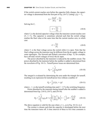 444 CHAPTER 10 Drive Circuits, Snubber Circuits, and Heat Sinks
If the switch current reaches zero before the capacitor fully charges, the capaci-
tor voltage is determined from the first part of Eq. (10-7). Letting vc(tf)  Vf ,
Solving for C,
(10-8)
where Vf is the desired capacitor voltage when the transistor current reaches zero
(Vf Vs). The capacitor is sometimes selected such that the switch voltage
reaches the final value at the same time that the current reaches zero, in which
case
(10-9)
where Vs is the final voltage across the switch while it is open. Note that the
final voltage across the transistor may be different from the dc supply voltage in
some topologies. The forward and flyback converters (Chap. 7), for example,
have off-state switch voltages of twice the dc input.
The power absorbed by the transistor is reduced by the snubber circuit. The
power absorbed by the transistor before the snubber is added is determined from
the waveform of Fig. 10-11c. Turnoff power losses are determined from
(10-10)
The integral is evaluated by determining the area under the triangle for turnoff,
resulting in an expression for turnoff power loss without a snubber of
(10-11)
where ts  tf is the turnoff switching time and f  1/T is the switching frequency.
Power absorbed by the transistor during turnoff after the snubber is added is
determined from Eqs. (10-5), (10-7), and (10-10).
(10-12)
The above equation is valid for the case when tf tx, as in Fig. 10-12c or d.
The resistor is chosen such that the capacitor is discharged before the next
time the transistor turns off. A time interval of three to five time constants is
PQ 
1
T3
T
0
vQiQ dt  f
3
tf
0
a
ILt2
2Ctf
bILa1
t
tf
b dt 
I2
L t2
f f
24C
PQ 
1
2
ILVs(ts  tf)f
PQ 
1
T3
T
0
pQ(t)dt
C 
ILtf
2Vs
C 
ILtf
2Vf
Vf 
IL(tf)2
2Ctf

ILtf
2C
har80679_ch10_431-460.qxd 12/16/09 3:58 PM Page 444
 