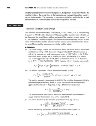 446 CHAPTER 10 Drive Circuits, Snubber Circuits, and Heat Sinks
snubber can reduce the total switching losses, but perhaps more importantly, the
snubber reduces the power loss in the transistor and reduces the cooling require-
ments for the device. The transistor is more prone to failure and is harder to cool
than the resistor, so the snubber makes the design more reliable.
Transistor Snubber Circuit Design
The converter and snubber in Fig. 10-12a has Vs  100 V and IL  5 A. The switching
frequency is 100 kHz with a duty ratio of 50 percent, and the transistor turns off in 0.5 s.
(a) Determine the turnoff losses without a snubber if the transistor voltage reaches Vs in
0.1 s. (b) Design a snubber using the criterion that the transistor voltage reaches its final
value at the same time that the transistor current reaches zero. (c) Determine the transis-
tor turnoff losses and the resistor power with the snubber added.
■ Solution
(a) The turnoff voltage, current, and instantaneous power waveforms without the snubber
are like those of Fig. 10-11. Transistor voltage reaches 100 V while the current is
still at 5 A, resulting in a peak instantaneous power of (100 V)(5 A)  500 W. The
base of the power triangle is 6 µs, making the area 0.5(500 W)(0.6 µs) 150 µJ.
The switching period is 1/f  1/100,000 s, so the turnoff power loss in the transis-
tor is W/T  (150)(106
)(100,000)  15 W. Equation (10-11) yields the same result:
(b) The snubber capacitance value is determined from Eq. (10-9):
The snubber resistor is chosen using Eq. (10-13). The switching frequency is 100 kHz
corresponding to a switching period of 10 s. The on time for the transistor is
approximately one-half of the period, or 5 s. The resistor value is then
The resistance value is not critical. Since five time constants is a conservative
design criterion, the resistance need not be exactly 80 .
(c) The power absorbed by the transistor is determined from Eq. (10-12):
Power absorbed by the snubber resistor is determined from Eq. (10-15):
PR 
1
2
CV2
s f 
0.0125(106
)(1002
)(100,000)
2
 6.25 W
PQ 
I2
L t2
f f
24C

52
[(0.5)(106
)]2
(105
)
24(1.25)(108
)
 2.08 W
R
ton
5C

5 s
5(0.0125 F)
 80 Æ
C 
IL tf
2Vs

(5)(0.5)(106
)
(2)(100)
 1.25(108
)  0.0125 F  12.5 nF
PQ 
1
2
ILVs(ts  tf)f 
1
2
(5)(100)(0.1  0.5)(106
)(105
)  15 W
EXAMPLE 10.4
har80679_ch10_431-460.qxd 12/16/09 3:58 PM Page 446
 