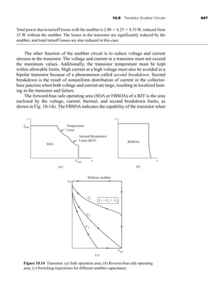 10.5 Transistor Snubber Circuits 447
Total power due to turnoff losses with the snubber is 2.08  6.25  8.33 W, reduced from
15 W without the snubber. The losses in the transistor are significantly reduced by the
snubber, and total turnoff losses are also reduced in this case.
The other function of the snubber circuit is to reduce voltage and current
stresses in the transistor. The voltage and current in a transistor must not exceed
the maximum values. Additionally, the transistor temperature must be kept
within allowable limits. High current at a high voltage must also be avoided in a
bipolar transistor because of a phenomenon called second breakdown. Second
breakdown is the result of nonuniform distribution of current in the collector-
base junction when both voltage and current are large, resulting in localized heat-
ing in the transistor and failure.
The forward-bias safe operating area (SOA or FBSOA) of a BJT is the area
enclosed by the voltage, current, thermal, and second breakdown limits, as
shown in Fig. 10-14a. The FBSOA indicates the capability of the transistor when
Temperature
Limit
Second Breakdown
Limit (BJT)
SOA
RBSOA
(a)
(c)
Without snubber
Imax
Vmax
C1
C2
C3
C1  C2  C3
isw
Vsw
v
i
(b)
v
i
Figure 10.14 Transistor. (a) Safe operation area; (b) Reverse-bias safe operating
area; (c) Switching trajectories for different snubber capacitance.
har80679_ch10_431-460.qxd 12/16/09 3:58 PM Page 447
 
