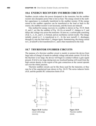 450 CHAPTER 10 Drive Circuits, Snubber Circuits, and Heat Sinks
10.6 ENERGY RECOVERY SNUBBER CIRCUITS
Snubber circuits reduce the power dissipated in the transistor, but the snubber
resistor also dissipates power that is lost as heat. The energy stored in the snub-
ber capacitance is eventually transferred to the snubber resistor. If the energy
stored in the snubber capacitor can be transferred to the load or back to the
source, the snubber resistor is not necessary, and the losses are reduced.
One method for energy recovery in a snubber is shown in Fig. 10-18. Both
Ds and Cs act like the snubber of Fig. 10-12a at turnoff: Cs charges to Vs and
delays the voltage rise across the transistor. At turn-on, a current path consisting
of Q, Cs, L, D1, and C1 is formed, and an oscillatory current results. The charge
initially stored in Cs is transferred to C1. At the next turnoff, C1 discharges
through D2 into the load while Cs charges again. Summarizing, the energy stored
in Cs at turnoff is first transferred to C1 and is then transferred to the load.
10.7 THYRISTOR SNUBBER CIRCUITS
The purpose of a thyristor snubber circuit is mainly to protect the device from
large rates of change of anode-to-cathode voltage and anode current. If dv/dt for
the thyristor is too large, the device will begin to conduct without a gate signal
present. If di/dt is too large during turn-on, localized heating will result from the
high current density in the region of the gate connection as the current spreads
out over the whole junction.
Thyristor snubber circuits can be like those used for the transistor, or they
may be of the unpolarized type shown in Fig. 10-19. The series inductor limits
di/dt, and the parallel RC connection limits dv/dt.
Vs
DL
Ds
Cs
D2
D1
L
Load
C1
Q
Figure 10.18 Snubber
circuit with energy
recovery.
Ls
Cs
Rs
Figure 10.19
Thyristor snubber
circuit.
har80679_ch10_431-460.qxd 12/16/09 3:58 PM Page 450
 