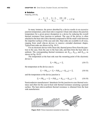 452 CHAPTER 10 Drive Circuits, Snubber Circuits, and Heat Sinks
■ Solution
From Eq. (10-16),
In many instances, the power absorbed by a device results in an excessive
junction temperature, and a heat sink is required. A heat sink reduces the junction
temperature for a given power dissipation in a device by reducing the overall
thermal resistance from junction to ambient. The case of the device is often
attached to the heat sink with a thermal compound to fill the small voids between
the imperfect surfaces of the case and sink. Heat sinks are available in all sizes,
ranging from small clip-on devices to massive extruded aluminum shapes.
Typical heat sinks are shown in Fig. 10-21.
For an electronic device with a heat sink, thermal power flows from the junc-
tion to the case, from the case to the heat sink, and then from the heat sink to
ambient. The corresponding thermal resistances are R ,JC, R ,CS, and R ,SA, as
shown in Fig. 10-22.
The temperature at the heat sink near the mounting point of the electronic
device is
(10-17)
the temperature at the device case is
(10-18)
and the temperature at the device junction is
(10-19)
Semiconductor manufacturers’ datasheets list the junction-to-case thermal resis-
tance and often list the case-to-heat sink thermal resistance assuming a greased
surface. The heat sink-to-ambient thermal resistance is obtained from the heat
sink manufacturer.
TJ  PR ,JC  TC  P(R ,JC  R ,CS  R ,SA)  TA
TC  PR ,CS  TS  P(R ,CS  R ,SA)  TA
TS  PR ,SA  TA
P 
T1  T2
R

TJ  TA
R ,JA

150  40
62
 1.77 W
Figure 10.21 Power transistors mounted on heat sinks.
har80679_ch10_431-460.qxd 12/16/09 3:58 PM Page 452
 