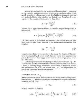 30 CHAPTER 2 Power Computations
Average power absorbed by the resistor could be determined by integrating
an expression for instantaneous resistor power, but an examination of the circuit
reveals an easier way. The average power absorbed by the inductor is zero, and
power absorbed by the ideal transistor and diode is zero. Therefore, all power
supplied by the source must be absorbed by the resistor:
(2-25)
Another way to approach the problem is to determine the peak energy stored in
the inductor,
(2-26)
The energy stored in the inductor is transferred to the resistor while the tran-
sistor switch is open. Power absorbed by the resistor can be determined from
Eq. (2-4).
(2-27)
which must also be the power supplied by the source. The function of the resis-
tor in this circuit of Fig. 2-4a is to absorb the stored energy in the inductance and
protect the transistor. This energy is converted to heat and represents a power
loss in the circuit.
Another way to remove the stored energy in the inductor is shown in Fig. 2-5a.
Two transistor switches are turned on and off simultaneously. The diodes provide
a means of returning energy stored in the inductor back to the source. Assume
that the transistors turn on at t  0 and turn off at t  t1. The analysis of the cir-
cuit of Fig. 2-5a begins with the transistors on.
Transistors on: 0 ⬍ t ⬍ t1
When the transistors are on, the diodes are reverse-biased, and the voltage across
the inductor is VCC. The inductor voltage is the same as the source when the tran-
sistors are on (Fig. 2-5b):
(2-28)
Inductor current is the function
(2-29)
iL(t) 
1
L3
t
0
vL(l) dl  iL(0) 
1
L3
t
0
VCC dl  0 
VCC t
L
vL  VCC
PR 
W
T

(VCC t1)2
2LT
W 
1
2
Li2
(t1) 
1
2
La
VCCt1
L
b
2

(VCC t1)2
2L
PR  PS 
(VCC t1)2
2LT
har80679_ch02_021-064.qxd 12/15/09 3:01 PM Page 30
 
