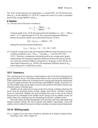 10.10 Bibliography 457
Fig. 10-24. Assume that the case temperature is a constant 80C. (b) The thermal resis-
tance R ,JC for this MOSFET is 1.05C/W. Compare the result in (a) with a calculation
based on the average MOSFET and R ,JC.
■ Solution
(a) The duty ratio of the power waveform is
Using the graph in Fig. 10-24, the transient thermal impedance Z ,JC for t1  200 s
and D  0.1 is approximately 0.3C/W. The maximum temperature difference
between the junction and the case is determined from Eq. 10-20 as
making the maximum junction temperature
(b) Using the average power only, the temperature difference from the junction to case
would be calculated as
Therefore, a temperature calculation based on the average power greatly
underestimates the maximum temperature difference between the junction and the
case. Note that a period of 2000 µs corresponds to a frequency of only 500 Hz. For
much higher frequencies (e.g., 50 kHz), the temperature difference based on R ,JC
and average power is sufficiently accurate.
10.9 Summary
The switching speed of a transistor is determined not only by the device but also by the
gate or base drive circuit. The double emitter-follower drive circuit for the MOSFET (or
IGBT) significantly reduces the switching time by sourcing and sinking the required gate
currents to supply and remove the stored charge in the MOSFET rapidly. A base drive cir-
cuit that includes large current spikes at turn-on and turnoff for the bipolar transistor sig-
nificantly reduces switching times.
Snubber circuits reduce power losses in the device during switching and protect the
device from the switching stresses of high voltages and currents. Transistor switching
losses are reduced by snubbers, but total switching losses may or may not be reduced
because power is dissipated in the snubber circuit. Energy recovery snubber circuits can
further reduce the switching losses by eliminating the need for a snubber resistor.
Heat sinks reduce the internal temperature of an electronic device by reducing the total
thermal resistance between the device junction and ambient. Equivalently, a heat sink
enables a device to absorb more power without exceeding a maximum internal temperature.
10.10 Bibliography
M. S. J. Asghar, Power Electronics Handbook, edited by M. H. Rashid, Academic Press,
San Diego, Calif., 2001, Chapter 18.
10.5°C.
TJ  PR ,JC  (PdmD)R ,JC  (10 W)(1.05°CW) 
TJ, max  Pdm Z ,JC  TC  30  80  110°C
TJ  Pdm Z ,JC  100(0.3)  30°
D 
t1
t2

200 s
2000 s
 0.1
har80679_ch10_431-460.qxd 12/16/09 3:58 PM Page 457
 