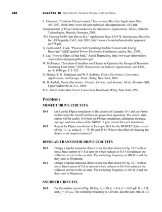 458 CHAPTER 10 Drive Circuits, Snubber Circuits, and Heat Sinks
L. Edmunds, “Heatsink Characteristics,” International Rectifier Application Note
AN-1057, 2004, http://www.irf.com/technical-info/appnotes/an-1057.pdf.
Fundamentals of Power Semiconductors for Automotive Applications, 2d ed., Infineon
Technologies, Munich, Germany, 2008.
“HV Floating MOS-Gate Driver ICs,” Application Note AN-978, International Rectifier,
Inc., El Segunda, Calif., July 2001. http://www.irf.com/technical-info/ appnotes/
an-978.pdf.
A. Isurin and A. Cook, “Passive Soft-Switching Snubber Circuit with Energy
Recovery,” IEEE Applied Power Electronics Conference, austin, Tex., 2008.
S. Lee, “How to Select a Heat Sink,” Aavid Thermalloy, http://www.aavidthermalloy
.com/technical/papers/pdfs/select.pdf
W. McMurray, “Selection of Snubber and Clamps to Optimize the Design of Transistor
Switching Converters,” IEEE Transactions on Industry Applications, vol. IAI6,
no. 4, 1980, pp. 513–523.
N. Mohan, T. M. Undeland, and W. P. Robbins, Power Electronics: Converters,
Applications, and Design, 3d ed., Wiley, New York, 2003.
M. H. Rashid, Power Electronics: Circuits, Devices, and Systems, 3d ed., Prentice-Hall,
Upper Saddle River, N.J., 2004.
R. E. Tarter, Solid-State Power Conversion Handbook, Wiley, New York, 1993.
Problems
MOSFET DRIVE CIRCUITS
10-1 (a) Run the PSpice simulation of the circuits of Example 10-1 and use Probe
to determine the turnoff and turn-on power loss separately. The restrict data
option will be useful. (b) From the PSpice simulations, determine the peak,
average, and rms values of the MOSFET gate current for each simulation.
10-2 Repeat the PSpice simulation in Example 10-1 for the MOSFET drive circuit
of Fig. 10-1a, using R1  75, 50, and 25 . What is the effect of reducing the
drive circuit output resistance?
BIPOLAR TRANSISTOR DRIVE CIRCUITS
10-3 Design a bipolar transistor drive circuit like that shown in Fig. 10-7 with an
initial base current of 5 A at turn-on which reduces to 0.5 A to maintain the
collector current in the on state. The switching frequency is 100 kHz and the
duty ratio is 50 percent.
10-4 Design a bipolar transistor drive circuit like that shown in Fig. 10-7 with an
initial base current of 3 A at turn-on which reduces to 0.6 A to maintain the
collector current in the on state. The switching frequency is 120 kHz and the
duty ratio is 30 percent.
SNUBBER CIRCUITS
10-5 For the snubber circuit of Fig. 10-12a, Vs  50, IL  4 A, C  0.05 F, R  5 .,
and tf  0.5 s. The switching frequency is 120 kHz, and the duty ratio is 0.4.
har80679_ch10_431-460.qxd 12/16/09 3:58 PM Page 458
 