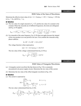 2.5 Effective Values: RMS 41
RMS Value of the Sum of Waveforms
Determine the effective (rms) value of v(t)  4  8sin( 1t  10 )  5sin( 2t  50 ) for
(a) 2  2 1 and (b) 2  1.
■ Solution
(a) The rms value of a single sinusoid is Vm / , and the rms value of a constant is the
constant. When the sinusoids are of different frequencies, the terms are orthogonal
and Eq. (2-39) applies.
(b) For sinusoids of the same frequency, Eq. (2-39) does not apply because the integral
of the cross product over one period is not zero. First combine the sinusoids using
phasor addition:
8⬔10  5⬔50  12.3⬔25.2
The voltage function is then expressed as
v(t)  4  12.3 sin ( 1t  25.2 ) V
The rms value of this voltage is determined from Eq. (2-39) as
Vrms 
C
42
 a
12.3
12
b
2
 9.57 V
Vrms  2V2
1,rms  V2
2,rms  V2
3,rms 
C
42
 a
8
12
b
2
 a
5
12
b
2
 7.78 V
12
EXAMPLE 2-7
EXAMPLE 2-8
RMS Value of Triangular Waveforms
(a) A triangular current waveform like that shown in Fig. 2-9a is commonly
encountered in dc power supply circuits. Determine the rms value of this current.
(b) Determine the rms value of the offset triangular waveform in Fig. 2-9b.
■ Solution
(a) The current is expressed as
The rms value is determined from Eq. (2-38).
I2
rms 
1
T
C
3
t1
0
¢
2Im
t1
t  Im ≤
2
dt 
3
T
t1
¢
2Im
T  t1
t 
Im(T  t1)
T  t1
≤
2
dtS
i(t)  μ
2Im
t1
t  Im 0  t  t1
2Im
T  t1
t 
Im(T  t1)
T  t1
t1  t  T
har80679_ch02_021-064.qxd 12/15/09 3:01 PM Page 41
 